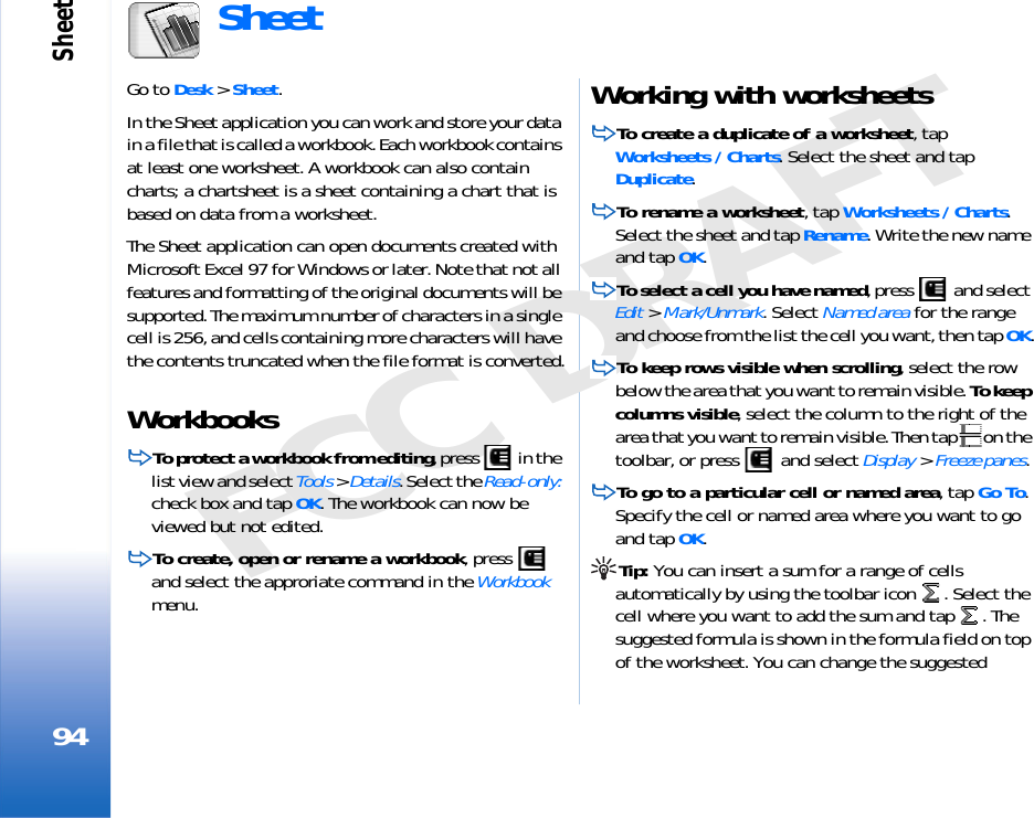 Sheet94FCC DRAFTSheetGo to Desk &gt; Sheet.In the Sheet application you can work and store your data in a file that is called a workbook. Each workbook contains at least one worksheet. A workbook can also contain charts; a chartsheet is a sheet containing a chart that is based on data from a worksheet.The Sheet application can open documents created with Microsoft Excel 97 for Windows or later. Note that not all features and formatting of the original documents will be supported. The maximum number of characters in a single cell is 256, and cells containing more characters will have the contents truncated when the file format is converted.WorkbooksTo protect a workbook from editing, press   in the list view and select Tools &gt; Details. Select the Read-only: check box and tap OK. The workbook can now be viewed but not edited.To create, open or rename a workbook, press   and select the approriate command in the Workbook menu.Working with worksheetsTo create a duplicate of a worksheet, tap Worksheets / Charts. Select the sheet and tap Duplicate.To rename a worksheet, tap Worksheets / Charts. Select the sheet and tap Rename. Write the new name and tap OK.To select a cell you have named, press   and select Edit &gt; Mark/Unmark. Select Named area for the range and choose from the list the cell you want, then tap OK.To keep rows visible when scrolling, select the row below the area that you want to remain visible. To keep columns visible, select the column to the right of the area that you want to remain visible. Then tap  on the toolbar, or press   and select Display &gt; Freeze panes.To go to a particular cell or named area, tap Go To. Specify the cell or named area where you want to go and tap OK.Tip: You can insert a sum for a range of cells automatically by using the toolbar icon  . Select the cell where you want to add the sum and tap  . The suggested formula is shown in the formula field on top of the worksheet. You can change the suggested 