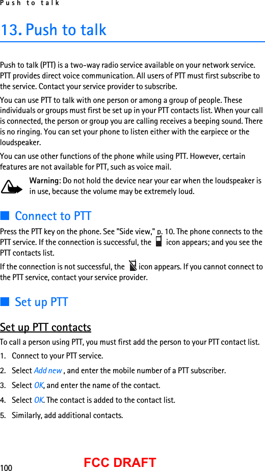 Push to talk100FCC DRAFT13. Push to talkPush to talk (PTT) is a two-way radio service available on your network service. PTT provides direct voice communication. All users of PTT must first subscribe to the service. Contact your service provider to subscribe.You can use PTT to talk with one person or among a group of people. These individuals or groups must first be set up in your PTT contacts list. When your call is connected, the person or group you are calling receives a beeping sound. There is no ringing. You can set your phone to listen either with the earpiece or the loudspeaker.You can use other functions of the phone while using PTT. However, certain features are not available for PTT, such as voice mail.Warning: Do not hold the device near your ear when the loudspeaker is in use, because the volume may be extremely loud.■Connect to PTTPress the PTT key on the phone. See &quot;Side view,&quot; p. 10. The phone connects to the PTT service. If the connection is successful, the   icon appears; and you see the PTT contacts list. If the connection is not successful, the   icon appears. If you cannot connect to the PTT service, contact your service provider.■Set up PTTSet up PTT contactsTo call a person using PTT, you must first add the person to your PTT contact list.1. Connect to your PTT service.2. Select Add new , and enter the mobile number of a PTT subscriber.3. Select OK, and enter the name of the contact.4. Select OK. The contact is added to the contact list.5. Similarly, add additional contacts.
