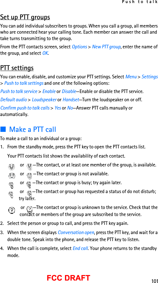 Push to talk101FCC DRAFTFCC DRAFTSet up PTT groupsYou can add individual subscribers to groups. When you call a group, all members who are connected hear your calling tone. Each member can answer the call and take turns transmitting to the group.From the PTT contacts screen, select Options &gt; New PTT group, enter the name of the group, and select OK.PTT settingsYou can enable, disable, and customize your PTT settings. Select Menu &gt; Settings &gt; Push to talk settings and one of the following options:Push to talk service &gt; Enable or Disable—Enable or disable the PTT service.Default audio &gt; Loudspeaker or Handset—Turn the loudspeaker on or off.Confirm push to talk calls &gt; Yes or No—Answer PTT calls manually or automatically.■Make a PTT callTo make a call to an individual or a group:1. From the standby mode, press the PTT key to open the PTT contacts list.Your PTT contacts list shows the availability of each contact. or  —The contact, or at least one member of the group, is available. or  —The contact or group is not available. or  —The contact or group is busy; try again later. or  —The contact or group has requested a status of do not disturb; try later. or  —The contact or group is unknown to the service. Check that the contact or members of the group are subscribed to the service.2. Select the person or group to call, and press the PTT key again.3. When the screen displays Conversation open, press the PTT key, and wait for a double tone. Speak into the phone, and release the PTT key to listen.4. When the call is complete, select End call. Your phone returns to the standby mode.