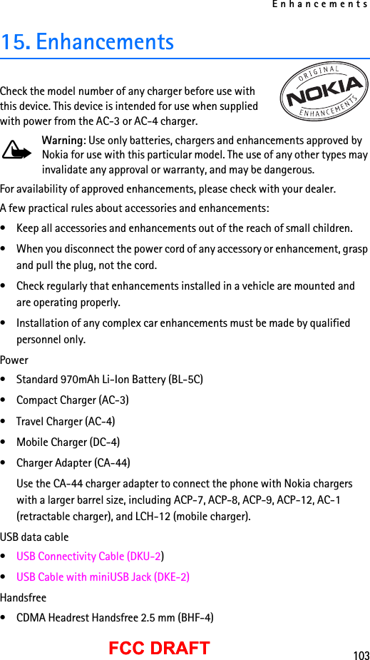 Enhancements103FCC DRAFTFCC DRAFT15. EnhancementsCheck the model number of any charger before use with this device. This device is intended for use when supplied with power from the AC-3 or AC-4 charger.Warning: Use only batteries, chargers and enhancements approved by Nokia for use with this particular model. The use of any other types may invalidate any approval or warranty, and may be dangerous.For availability of approved enhancements, please check with your dealer.A few practical rules about accessories and enhancements:• Keep all accessories and enhancements out of the reach of small children.• When you disconnect the power cord of any accessory or enhancement, grasp and pull the plug, not the cord.• Check regularly that enhancements installed in a vehicle are mounted and are operating properly.• Installation of any complex car enhancements must be made by qualified personnel only.Power• Standard 970mAh Li-Ion Battery (BL-5C)• Compact Charger (AC-3)• Travel Charger (AC-4)• Mobile Charger (DC-4)• Charger Adapter (CA-44)Use the CA-44 charger adapter to connect the phone with Nokia chargers with a larger barrel size, including ACP-7, ACP-8, ACP-9, ACP-12, AC-1 (retractable charger), and LCH-12 (mobile charger).USB data cable•USB Connectivity Cable (DKU-2)•USB Cable with miniUSB Jack (DKE-2)Handsfree• CDMA Headrest Handsfree 2.5 mm (BHF-4)