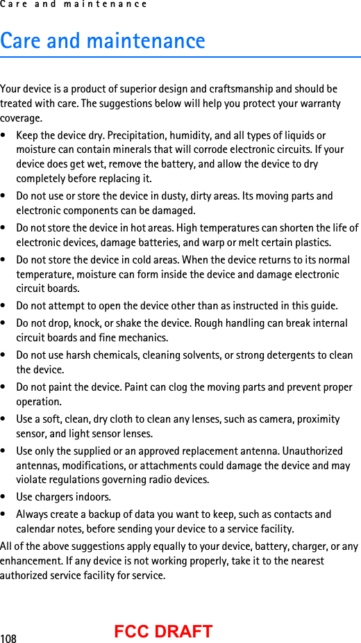 Care and maintenance108FCC DRAFTCare and maintenanceYour device is a product of superior design and craftsmanship and should be treated with care. The suggestions below will help you protect your warranty coverage.• Keep the device dry. Precipitation, humidity, and all types of liquids or moisture can contain minerals that will corrode electronic circuits. If your device does get wet, remove the battery, and allow the device to dry completely before replacing it.• Do not use or store the device in dusty, dirty areas. Its moving parts and electronic components can be damaged.• Do not store the device in hot areas. High temperatures can shorten the life of electronic devices, damage batteries, and warp or melt certain plastics.• Do not store the device in cold areas. When the device returns to its normal temperature, moisture can form inside the device and damage electronic circuit boards.• Do not attempt to open the device other than as instructed in this guide.• Do not drop, knock, or shake the device. Rough handling can break internal circuit boards and fine mechanics.• Do not use harsh chemicals, cleaning solvents, or strong detergents to clean the device.• Do not paint the device. Paint can clog the moving parts and prevent proper operation.• Use a soft, clean, dry cloth to clean any lenses, such as camera, proximity sensor, and light sensor lenses.• Use only the supplied or an approved replacement antenna. Unauthorized antennas, modifications, or attachments could damage the device and may violate regulations governing radio devices.• Use chargers indoors.• Always create a backup of data you want to keep, such as contacts and calendar notes, before sending your device to a service facility.All of the above suggestions apply equally to your device, battery, charger, or any enhancement. If any device is not working properly, take it to the nearest authorized service facility for service.