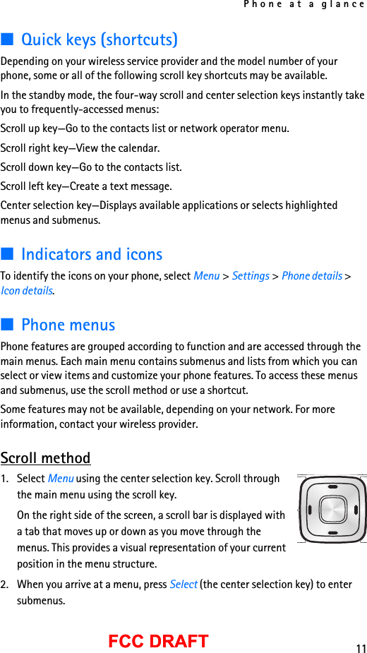 Phone at a glance11FCC DRAFTFCC DRAFT■Quick keys (shortcuts)Depending on your wireless service provider and the model number of your phone, some or all of the following scroll key shortcuts may be available.In the standby mode, the four-way scroll and center selection keys instantly take you to frequently-accessed menus:Scroll up key—Go to the contacts list or network operator menu.Scroll right key—View the calendar.Scroll down key—Go to the contacts list.Scroll left key—Create a text message.Center selection key—Displays available applications or selects highlighted menus and submenus.■Indicators and iconsTo identify the icons on your phone, select Menu &gt; Settings &gt; Phone details &gt; Icon details.■Phone menusPhone features are grouped according to function and are accessed through the main menus. Each main menu contains submenus and lists from which you can select or view items and customize your phone features. To access these menus and submenus, use the scroll method or use a shortcut.Some features may not be available, depending on your network. For more information, contact your wireless provider.Scroll method1. Select Menu using the center selection key. Scroll through the main menu using the scroll key.On the right side of the screen, a scroll bar is displayed with a tab that moves up or down as you move through the menus. This provides a visual representation of your current position in the menu structure.2. When you arrive at a menu, press Select (the center selection key) to enter submenus.