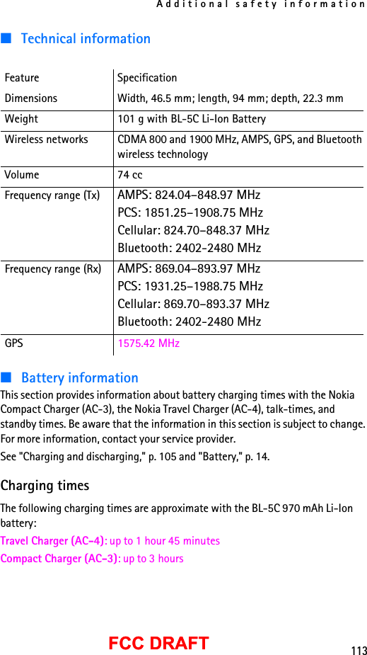 Additional safety information113FCC DRAFTFCC DRAFT■Technical information■Battery informationThis section provides information about battery charging times with the Nokia Compact Charger (AC-3), the Nokia Travel Charger (AC-4), talk-times, and standby times. Be aware that the information in this section is subject to change. For more information, contact your service provider.See &quot;Charging and discharging,&quot; p. 105 and &quot;Battery,&quot; p. 14.Charging timesThe following charging times are approximate with the BL-5C 970 mAh Li-Ion battery:Travel Charger (AC-4): up to 1 hour 45 minutesCompact Charger (AC-3): up to 3 hoursFeature SpecificationDimensions Width, 46.5 mm; length, 94 mm; depth, 22.3 mmWeight 101 g with BL-5C Li-Ion BatteryWireless networks CDMA 800 and 1900 MHz, AMPS, GPS, and Bluetoothwireless technologyVolume 74 ccFrequency range (Tx) AMPS: 824.04–848.97 MHzPCS: 1851.25–1908.75 MHzCellular: 824.70–848.37 MHzBluetooth: 2402-2480 MHzFrequency range (Rx) AMPS: 869.04–893.97 MHzPCS: 1931.25–1988.75 MHzCellular: 869.70–893.37 MHzBluetooth: 2402-2480 MHzGPS 1575.42 MHz