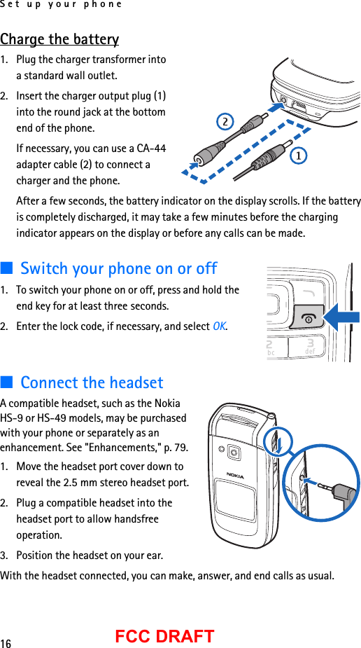Set up your phone16FCC DRAFTCharge the battery1. Plug the charger transformer into a standard wall outlet.2. Insert the charger output plug (1) into the round jack at the bottom end of the phone. If necessary, you can use a CA-44 adapter cable (2) to connect a charger and the phone.After a few seconds, the battery indicator on the display scrolls. If the battery is completely discharged, it may take a few minutes before the charging indicator appears on the display or before any calls can be made.■Switch your phone on or off1. To switch your phone on or off, press and hold the end key for at least three seconds.2. Enter the lock code, if necessary, and select OK.■Connect the headsetA compatible headset, such as the Nokia HS-9 or HS-49 models, may be purchased with your phone or separately as an enhancement. See &quot;Enhancements,&quot; p. 79.1. Move the headset port cover down to reveal the 2.5 mm stereo headset port.2. Plug a compatible headset into the headset port to allow handsfree operation.3. Position the headset on your ear.With the headset connected, you can make, answer, and end calls as usual.