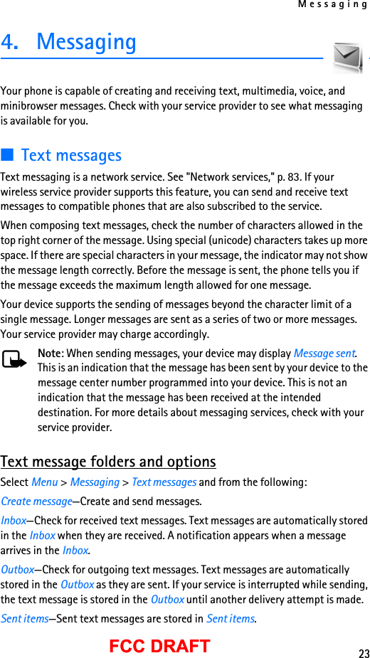 Messaging23FCC DRAFTFCC DRAFT4. MessagingYour phone is capable of creating and receiving text, multimedia, voice, and minibrowser messages. Check with your service provider to see what messaging is available for you.■Text messagesText messaging is a network service. See &quot;Network services,&quot; p. 83. If your wireless service provider supports this feature, you can send and receive text messages to compatible phones that are also subscribed to the service.When composing text messages, check the number of characters allowed in the top right corner of the message. Using special (unicode) characters takes up more space. If there are special characters in your message, the indicator may not show the message length correctly. Before the message is sent, the phone tells you if the message exceeds the maximum length allowed for one message.Your device supports the sending of messages beyond the character limit of a single message. Longer messages are sent as a series of two or more messages. Your service provider may charge accordingly.Note: When sending messages, your device may display Message sent. This is an indication that the message has been sent by your device to the message center number programmed into your device. This is not an indication that the message has been received at the intended destination. For more details about messaging services, check with your service provider.Text message folders and optionsSelect Menu &gt; Messaging &gt; Text messages and from the following:Create message—Create and send messages.Inbox—Check for received text messages. Text messages are automatically stored in the Inbox when they are received. A notification appears when a message arrives in the Inbox.Outbox—Check for outgoing text messages. Text messages are automatically stored in the Outbox as they are sent. If your service is interrupted while sending, the text message is stored in the Outbox until another delivery attempt is made.Sent items—Sent text messages are stored in Sent items.