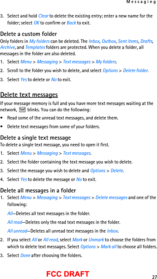 Messaging27FCC DRAFTFCC DRAFT3. Select and hold Clear to delete the existing entry; enter a new name for the folder; select OK to confirm or Back to exit.Delete a custom folderOnly folders in My folders can be deleted. The Inbox, Outbox, Sent items, Drafts, Archive, and Templates folders are protected. When you delete a folder, all messages in the folder are also deleted.1. Select Menu &gt; Messaging &gt; Text messages &gt; My folders.2. Scroll to the folder you wish to delete, and select Options &gt; Delete folder.3. Select Yes to delete or No to exit.Delete text messagesIf your message memory is full and you have more text messages waiting at the network,   blinks. You can do the following:• Read some of the unread text messages, and delete them.• Delete text messages from some of your folders.Delete a single text messageTo delete a single text message, you need to open it first.1. Select Menu &gt; Messaging &gt; Text messages.2. Select the folder containing the text message you wish to delete.3. Select the message you wish to delete and Options &gt; Delete. 4. Select Yes to delete the message or No to exit.Delete all messages in a folder1. Select Menu &gt; Messaging &gt; Text messages &gt; Delete messages and one of the following:All—Deletes all text messages in the folder.All read—Deletes only the read text messages in the folder.All unread—Deletes all unread text messages in the Inbox.2. If you select All or All read, select Mark or Unmark to choose the folders from which to delete text messages. Select Options &gt; Mark all to choose all folders.3. Select Done after choosing the folders.