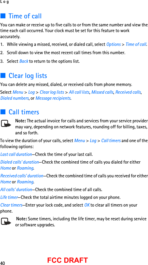 Log40FCC DRAFT■Time of callYou can make or receive up to five calls to or from the same number and view the time each call occurred. Your clock must be set for this feature to work accurately.1. While viewing a missed, received, or dialed call, select Options &gt; Time of call.2. Scroll down to view the most recent call times from this number. 3. Select Back to return to the options list. ■Clear log listsYou can delete any missed, dialed, or received calls from phone memory.Select Menu &gt; Log &gt; Clear log lists &gt; All call lists, Missed calls, Received calls, Dialed numbers, or Message recipients.■Call timersNote: The actual invoice for calls and services from your service provider may vary, depending on network features, rounding off for billing, taxes, and so forth.To view the duration of your calls, select Menu &gt; Log &gt; Call timers and one of the following options:Last call duration—Check the time of your last call.Dialed calls&apos; duration—Check the combined time of calls you dialed for either Home or Roaming.Received calls&apos; duration—Check the combined time of calls you received for either Home or Roaming.All calls&apos; duration—Check the combined time of all calls.Life timer—Check the total airtime minutes logged on your phone.Clear timers—Enter your lock code, and select OK to clear all timers on your phone. Note: Some timers, including the life timer, may be reset during service or software upgrades.