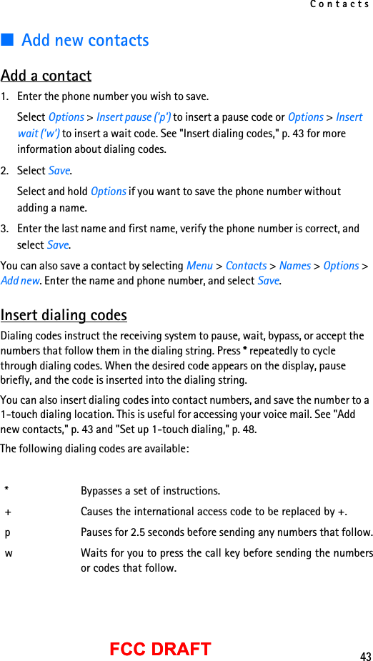 Contacts43FCC DRAFTFCC DRAFT■Add new contactsAdd a contact1. Enter the phone number you wish to save.Select Options &gt; Insert pause (&apos;p&apos;) to insert a pause code or Options &gt; Insert wait (’w’) to insert a wait code. See &quot;Insert dialing codes,&quot; p. 43 for more information about dialing codes.2. Select Save.Select and hold Options if you want to save the phone number without adding a name.3. Enter the last name and first name, verify the phone number is correct, and select Save.You can also save a contact by selecting Menu &gt; Contacts &gt; Names &gt; Options &gt; Add new. Enter the name and phone number, and select Save.Insert dialing codesDialing codes instruct the receiving system to pause, wait, bypass, or accept the numbers that follow them in the dialing string. Press * repeatedly to cycle through dialing codes. When the desired code appears on the display, pause briefly, and the code is inserted into the dialing string.You can also insert dialing codes into contact numbers, and save the number to a 1-touch dialing location. This is useful for accessing your voice mail. See &quot;Add new contacts,&quot; p. 43 and &quot;Set up 1-touch dialing,&quot; p. 48.The following dialing codes are available:* Bypasses a set of instructions.+ Causes the international access code to be replaced by +.p Pauses for 2.5 seconds before sending any numbers that follow.w Waits for you to press the call key before sending the numbersor codes that follow.