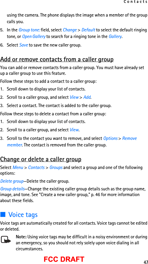Contacts47FCC DRAFTFCC DRAFTusing the camera. The phone displays the image when a member of the group calls you.5. In the Group tone: field, select Change &gt; Default to select the default ringing tone, or Open Gallery to search for a ringing tone in the Gallery.6. Select Save to save the new caller group.Add or remove contacts from a caller groupYou can add or remove contacts from a caller group. You must have already set up a caller group to use this feature.Follow these steps to add a contact to a caller group:1. Scroll down to display your list of contacts.2. Scroll to a caller group, and select View &gt; Add.3. Select a contact. The contact is added to the caller group.Follow these steps to delete a contact from a caller group:1. Scroll down to display your list of contacts.2. Scroll to a caller group, and select View.3. Scroll to the contact you want to remove, and select Options &gt; Remove member. The contact is removed from the caller group.Change or delete a caller groupSelect Menu &gt; Contacts &gt; Groups and select a group and one of the following options:Delete group—Delete the caller group.Group details—Change the existing caller group details such as the group name, image, and tone. See &quot;Create a new caller group,&quot; p. 46 for more information about these fields.■Voice tagsVoice tags are automatically created for all contacts. Voice tags cannot be edited or deleted.Note: Using voice tags may be difficult in a noisy environment or during an emergency, so you should not rely solely upon voice dialing in all circumstances.