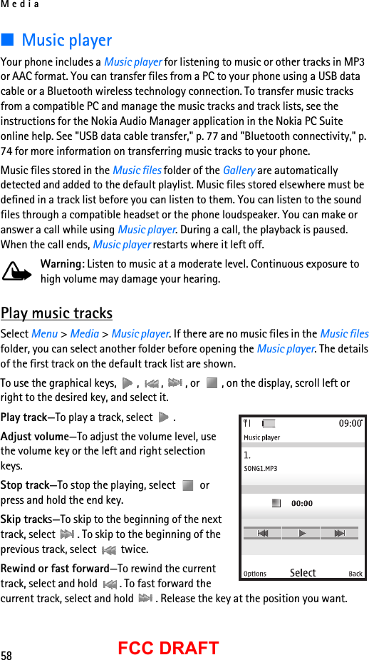 Media58FCC DRAFT■Music playerYour phone includes a Music player for listening to music or other tracks in MP3 or AAC format. You can transfer files from a PC to your phone using a USB data cable or a Bluetooth wireless technology connection. To transfer music tracks from a compatible PC and manage the music tracks and track lists, see the instructions for the Nokia Audio Manager application in the Nokia PC Suite online help. See &quot;USB data cable transfer,&quot; p. 77 and &quot;Bluetooth connectivity,&quot; p. 74 for more information on transferring music tracks to your phone.Music files stored in the Music files folder of the Gallery are automatically detected and added to the default playlist. Music files stored elsewhere must be defined in a track list before you can listen to them. You can listen to the sound files through a compatible headset or the phone loudspeaker. You can make or answer a call while using Music player. During a call, the playback is paused. When the call ends, Music player restarts where it left off.Warning: Listen to music at a moderate level. Continuous exposure to high volume may damage your hearing.Play music tracksSelect Menu &gt; Media &gt; Music player. If there are no music files in the Music files folder, you can select another folder before opening the Music player. The details of the first track on the default track list are shown. To use the graphical keys,  ,  ,  , or  , on the display, scroll left or right to the desired key, and select it.Play track—To play a track, select  .Adjust volume—To adjust the volume level, use the volume key or the left and right selection keys.Stop track—To stop the playing, select   or press and hold the end key.Skip tracks—To skip to the beginning of the next track, select  . To skip to the beginning of the previous track, select   twice.Rewind or fast forward—To rewind the current track, select and hold  . To fast forward the current track, select and hold  . Release the key at the position you want.