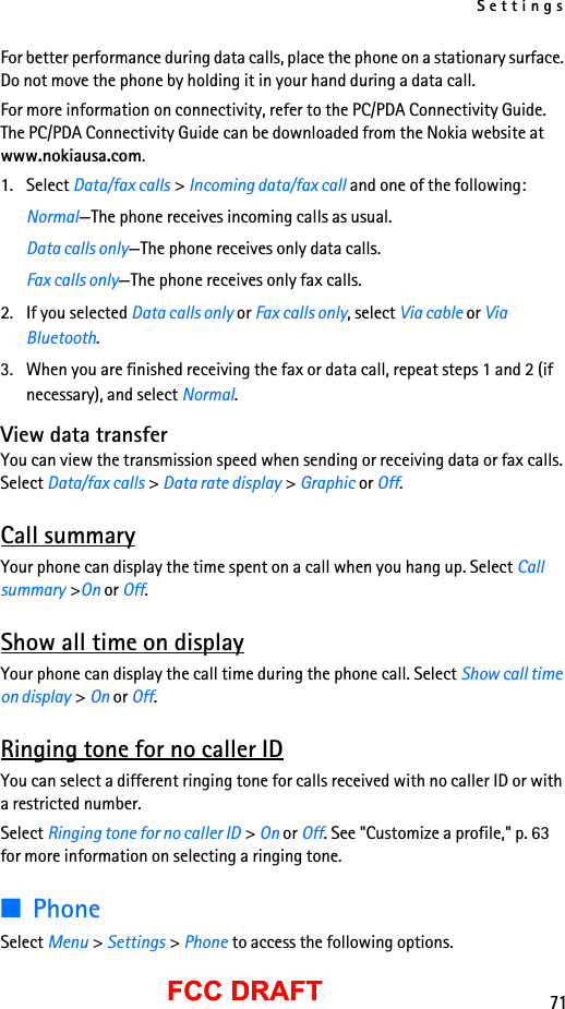 Settings71FCC DRAFTFCC DRAFTFor better performance during data calls, place the phone on a stationary surface. Do not move the phone by holding it in your hand during a data call.For more information on connectivity, refer to the PC/PDA Connectivity Guide. The PC/PDA Connectivity Guide can be downloaded from the Nokia website at www.nokiausa.com.1. Select Data/fax calls &gt; Incoming data/fax call and one of the following:Normal—The phone receives incoming calls as usual.Data calls only—The phone receives only data calls.Fax calls only—The phone receives only fax calls.2. If you selected Data calls only or Fax calls only, select Via cable or Via Bluetooth.3. When you are finished receiving the fax or data call, repeat steps 1 and 2 (if necessary), and select Normal.View data transferYou can view the transmission speed when sending or receiving data or fax calls. Select Data/fax calls &gt; Data rate display &gt; Graphic or Off.Call summaryYour phone can display the time spent on a call when you hang up. Select Call summary &gt;On or Off.Show all time on displayYour phone can display the call time during the phone call. Select Show call time on display &gt; On or Off.Ringing tone for no caller IDYou can select a different ringing tone for calls received with no caller ID or with a restricted number.Select Ringing tone for no caller ID &gt; On or Off. See &quot;Customize a profile,&quot; p. 63 for more information on selecting a ringing tone.■PhoneSelect Menu &gt; Settings &gt; Phone to access the following options.