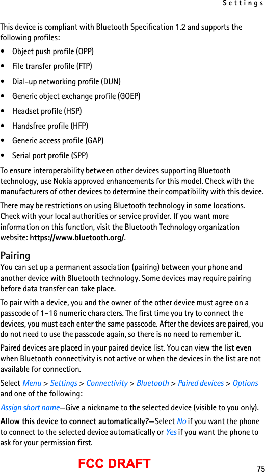 Settings75FCC DRAFTFCC DRAFTThis device is compliant with Bluetooth Specification 1.2 and supports the following profiles:• Object push profile (OPP)• File transfer profile (FTP)• Dial-up networking profile (DUN)• Generic object exchange profile (GOEP)• Headset profile (HSP)• Handsfree profile (HFP)• Generic access profile (GAP)• Serial port profile (SPP)To ensure interoperability between other devices supporting Bluetooth technology, use Nokia approved enhancements for this model. Check with the manufacturers of other devices to determine their compatibility with this device.There may be restrictions on using Bluetooth technology in some locations. Check with your local authorities or service provider. If you want more information on this function, visit the Bluetooth Technology organization website: https://www.bluetooth.org/.PairingYou can set up a permanent association (pairing) between your phone and another device with Bluetooth technology. Some devices may require pairing before data transfer can take place.To pair with a device, you and the owner of the other device must agree on a passcode of 1–16 numeric characters. The first time you try to connect the devices, you must each enter the same passcode. After the devices are paired, you do not need to use the passcode again, so there is no need to remember it.Paired devices are placed in your paired device list. You can view the list even when Bluetooth connectivity is not active or when the devices in the list are not available for connection.Select Menu &gt; Settings &gt; Connectivity &gt; Bluetooth &gt; Paired devices &gt; Options and one of the following:Assign short name—Give a nickname to the selected device (visible to you only).Allow this device to connect automatically?—Select No if you want the phone to connect to the selected device automatically or Yes if you want the phone to ask for your permission first.