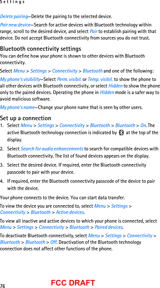 Settings76FCC DRAFTDelete pairing—Delete the pairing to the selected device.Pair new device—Search for active devices with Bluetooth technology within range, scroll to the desired device, and select Pair to establish pairing with that device. Do not accept Bluetooth connectivity from sources you do not trust.Bluetooth connectivity settingsYou can define how your phone is shown to other devices with Bluetooth connectivity.Select Menu &gt; Settings &gt; Connectivity &gt; Bluetooth and one of the following:My phone&apos;s visibility—Select Perm. visibil. or Temp. visibil. to show the phone to all other devices with Bluetooth connectivity, or select Hidden to show the phone only to the paired devices. Operating the phone in Hidden mode is a safer way to avoid malicious software.My phone&apos;s name—Change your phone name that is seen by other users.Set up a connection1. Select Menu &gt; Settings &gt; Connectivity &gt; Bluetooth &gt; Bluetooth &gt; On. The active Bluetooth technology connection is indicated by   at the top of the display.2. Select Search for audio enhancements to search for compatible devices with Bluetooth connectivity. The list of found devices appears on the display.3. Select the desired device. If required, enter the Bluetooth connectivity passcode to pair with your device.4. If required, enter the Bluetooth connectivity passcode of the device to pair with the device.Your phone connects to the device. You can start data transfer.To view the device you are connected to, select Menu &gt; Settings &gt; Connectivity &gt; Bluetooth &gt; Active devices.To view all inactive and active devices to which your phone is connected, select Menu &gt; Settings &gt; Connectivity &gt; Bluetooth &gt; Paired devices.To deactivate Bluetooth connectivity, select Menu &gt; Settings &gt; Connectivity &gt; Bluetooth &gt; Bluetooth &gt; Off. Deactivation of the Bluetooth technology connection does not affect other functions of the phone.