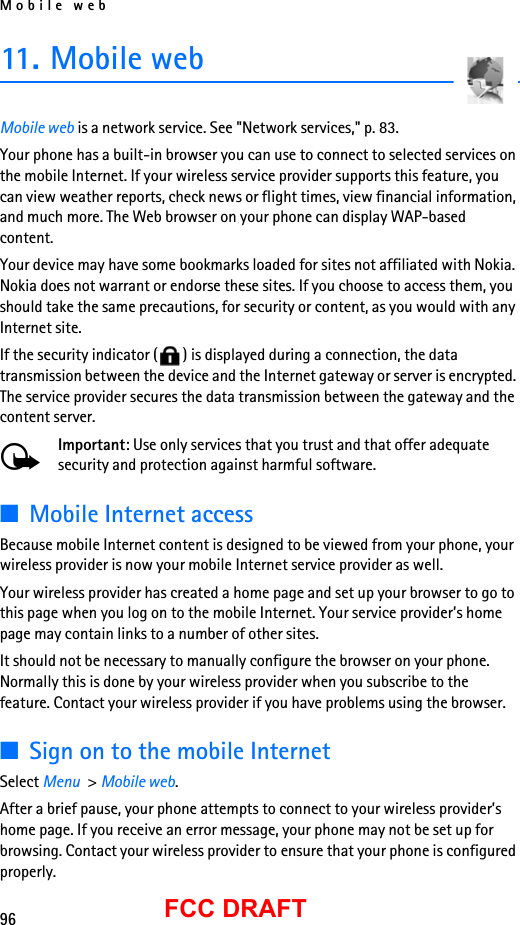 Mobile web96FCC DRAFT11. Mobile webMobile web is a network service. See &quot;Network services,&quot; p. 83.Your phone has a built-in browser you can use to connect to selected services on the mobile Internet. If your wireless service provider supports this feature, you can view weather reports, check news or flight times, view financial information, and much more. The Web browser on your phone can display WAP-based content.Your device may have some bookmarks loaded for sites not affiliated with Nokia. Nokia does not warrant or endorse these sites. If you choose to access them, you should take the same precautions, for security or content, as you would with any Internet site.If the security indicator ( ) is displayed during a connection, the data transmission between the device and the Internet gateway or server is encrypted. The service provider secures the data transmission between the gateway and the content server.Important: Use only services that you trust and that offer adequate security and protection against harmful software.■Mobile Internet accessBecause mobile Internet content is designed to be viewed from your phone, your wireless provider is now your mobile Internet service provider as well.Your wireless provider has created a home page and set up your browser to go to this page when you log on to the mobile Internet. Your service provider’s home page may contain links to a number of other sites.It should not be necessary to manually configure the browser on your phone. Normally this is done by your wireless provider when you subscribe to the feature. Contact your wireless provider if you have problems using the browser.■Sign on to the mobile InternetSelect Menu  &gt; Mobile web.After a brief pause, your phone attempts to connect to your wireless provider’s home page. If you receive an error message, your phone may not be set up for browsing. Contact your wireless provider to ensure that your phone is configured properly.