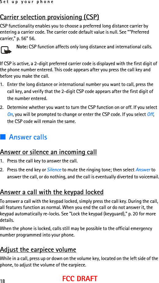 Set up your phone18FCC DRAFTCarrier selection provisioning (CSP)CSP functionality enables you to choose a preferred long distance carrier by entering a carrier code. The carrier code default value is null. See &quot;&quot;Preferred carrier,&quot; p. 56&quot; 56.Note: CSP function affects only long distance and international calls.If CSP is active, a 2-digit preferred carrier code is displayed with the first digit of the phone number entered. This code appears after you press the call key and before you make the call.1. Enter the long distance or international number you want to call, press the call key, and verify that the 2-digit CSP code appears after the first digit of the number entered.2. Determine whether you want to turn the CSP function on or off. If you select On, you will be prompted to change or enter the CSP code. If you select Off, the CSP code will remain the same.■Answer callsAnswer or silence an incoming call1. Press the call key to answer the call.2. Press the end key or Silence to mute the ringing tone; then select Answer to answer the call, or do nothing, and the call is eventually diverted to voicemail.Answer a call with the keypad lockedTo answer a call with the keypad locked, simply press the call key. During the call, all features function as normal. When you end the call or do not answer it, the keypad automatically re-locks. See &quot;Lock the keypad (keyguard),&quot; p. 20 for more details.When the phone is locked, calls still may be possible to the official emergency number programmed into your phone. Adjust the earpiece volumeWhile in a call, press up or down on the volume key, located on the left side of the phone, to adjust the volume of the earpiece.