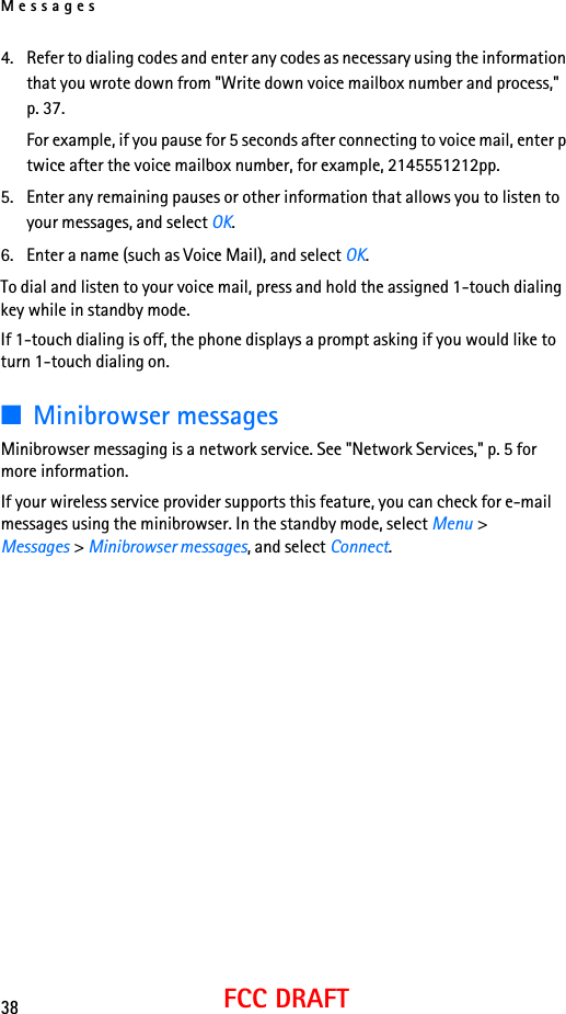 Messages38FCC DRAFT4. Refer to dialing codes and enter any codes as necessary using the information that you wrote down from &quot;Write down voice mailbox number and process,&quot; p. 37.For example, if you pause for 5 seconds after connecting to voice mail, enter p twice after the voice mailbox number, for example, 2145551212pp.5. Enter any remaining pauses or other information that allows you to listen to your messages, and select OK.6. Enter a name (such as Voice Mail), and select OK.To dial and listen to your voice mail, press and hold the assigned 1-touch dialing key while in standby mode.If 1-touch dialing is off, the phone displays a prompt asking if you would like to turn 1-touch dialing on.■Minibrowser messagesMinibrowser messaging is a network service. See &quot;Network Services,&quot; p. 5 for more information.If your wireless service provider supports this feature, you can check for e-mail messages using the minibrowser. In the standby mode, select Menu &gt; Messages &gt; Minibrowser messages, and select Connect.