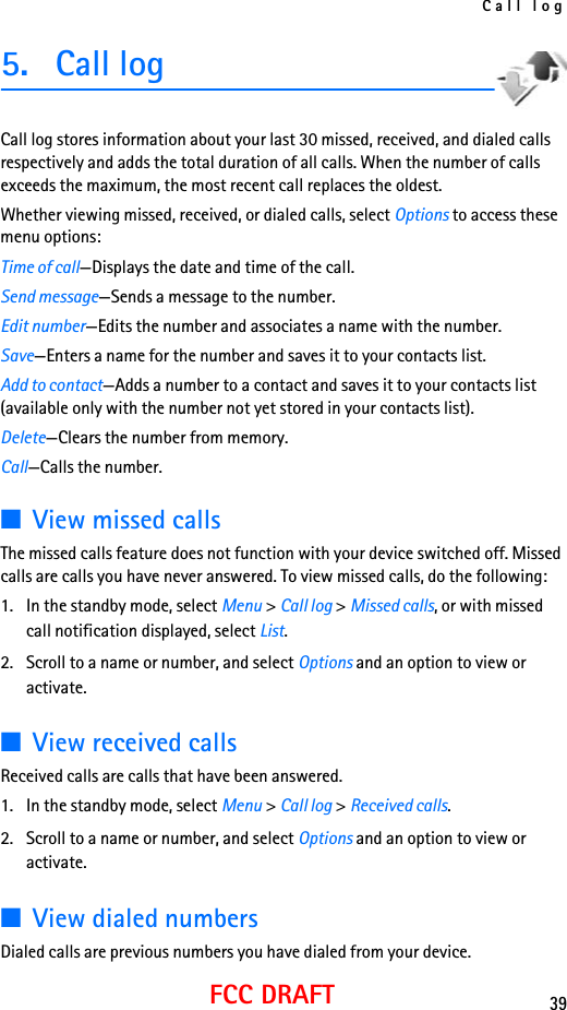 Call log39FCC DRAFT5. Call logCall log stores information about your last 30 missed, received, and dialed calls respectively and adds the total duration of all calls. When the number of calls exceeds the maximum, the most recent call replaces the oldest.Whether viewing missed, received, or dialed calls, select Options to access these menu options:Time of call—Displays the date and time of the call.Send message—Sends a message to the number.Edit number—Edits the number and associates a name with the number.Save—Enters a name for the number and saves it to your contacts list.Add to contact—Adds a number to a contact and saves it to your contacts list (available only with the number not yet stored in your contacts list).Delete—Clears the number from memory.Call—Calls the number.■View missed callsThe missed calls feature does not function with your device switched off. Missed calls are calls you have never answered. To view missed calls, do the following:1. In the standby mode, select Menu &gt; Call log &gt; Missed calls, or with missed call notification displayed, select List.2. Scroll to a name or number, and select Options and an option to view or activate.■View received callsReceived calls are calls that have been answered.1. In the standby mode, select Menu &gt; Call log &gt; Received calls.2. Scroll to a name or number, and select Options and an option to view or activate.■View dialed numbersDialed calls are previous numbers you have dialed from your device.