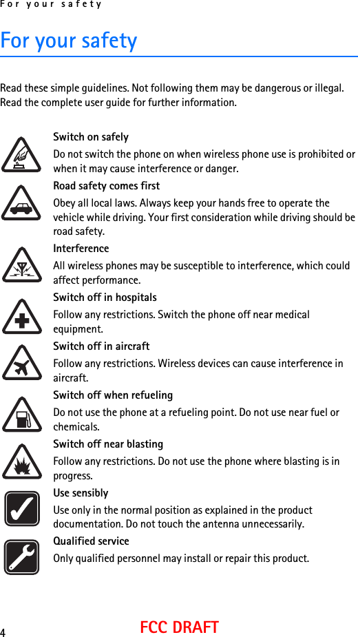 For your safety4FCC DRAFTFor your safetyRead these simple guidelines. Not following them may be dangerous or illegal. Read the complete user guide for further information.Switch on safelyDo not switch the phone on when wireless phone use is prohibited or when it may cause interference or danger.Road safety comes firstObey all local laws. Always keep your hands free to operate the vehicle while driving. Your first consideration while driving should be road safety.InterferenceAll wireless phones may be susceptible to interference, which could affect performance.Switch off in hospitalsFollow any restrictions. Switch the phone off near medical equipment.Switch off in aircraftFollow any restrictions. Wireless devices can cause interference in aircraft.Switch off when refuelingDo not use the phone at a refueling point. Do not use near fuel or chemicals.Switch off near blastingFollow any restrictions. Do not use the phone where blasting is in progress.Use sensiblyUse only in the normal position as explained in the product documentation. Do not touch the antenna unnecessarily.Qualified serviceOnly qualified personnel may install or repair this product.