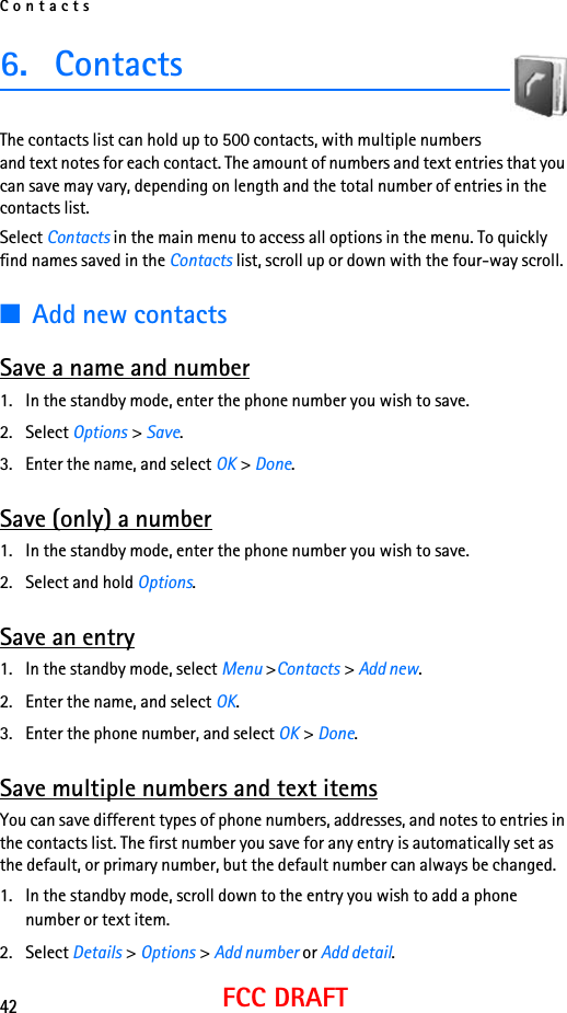 Contacts42FCC DRAFT6. ContactsThe contacts list can hold up to 500 contacts, with multiple numbers and text notes for each contact. The amount of numbers and text entries that you can save may vary, depending on length and the total number of entries in the contacts list.Select Contacts in the main menu to access all options in the menu. To quickly find names saved in the Contacts list, scroll up or down with the four-way scroll.■Add new contactsSave a name and number1. In the standby mode, enter the phone number you wish to save.2. Select Options &gt; Save.3. Enter the name, and select OK &gt; Done.Save (only) a number1. In the standby mode, enter the phone number you wish to save.2. Select and hold Options. Save an entry1. In the standby mode, select Menu &gt;Contacts &gt; Add new.2. Enter the name, and select OK.3. Enter the phone number, and select OK &gt; Done.Save multiple numbers and text itemsYou can save different types of phone numbers, addresses, and notes to entries in the contacts list. The first number you save for any entry is automatically set as the default, or primary number, but the default number can always be changed.1. In the standby mode, scroll down to the entry you wish to add a phone number or text item.2. Select Details &gt; Options &gt; Add number or Add detail.