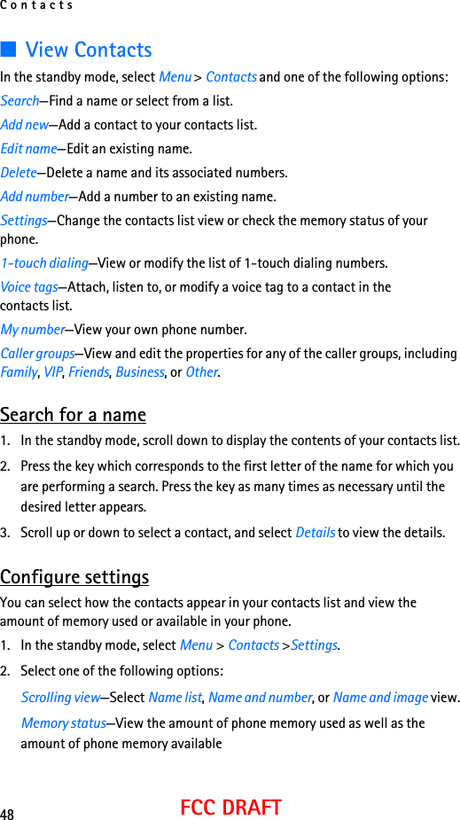 Contacts48FCC DRAFT■View ContactsIn the standby mode, select Menu &gt; Contacts and one of the following options:Search—Find a name or select from a list.Add new—Add a contact to your contacts list.Edit name—Edit an existing name.Delete—Delete a name and its associated numbers.Add number—Add a number to an existing name.Settings—Change the contacts list view or check the memory status of your phone.1-touch dialing—View or modify the list of 1-touch dialing numbers.Voice tags—Attach, listen to, or modify a voice tag to a contact in thecontacts list.My number—View your own phone number.Caller groups—View and edit the properties for any of the caller groups, including Family, VIP, Friends, Business, or Other.Search for a name1. In the standby mode, scroll down to display the contents of your contacts list.2. Press the key which corresponds to the first letter of the name for which you are performing a search. Press the key as many times as necessary until the desired letter appears.3. Scroll up or down to select a contact, and select Details to view the details.Configure settingsYou can select how the contacts appear in your contacts list and view the amount of memory used or available in your phone.1. In the standby mode, select Menu &gt; Contacts &gt;Settings. 2. Select one of the following options:Scrolling view—Select Name list, Name and number, or Name and image view.Memory status—View the amount of phone memory used as well as the amount of phone memory available