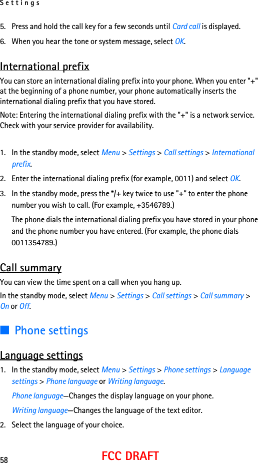 Settings58FCC DRAFT5. Press and hold the call key for a few seconds until Card call is displayed.6. When you hear the tone or system message, select OK.International prefixYou can store an international dialing prefix into your phone. When you enter &quot;+&quot; at the beginning of a phone number, your phone automatically inserts the international dialing prefix that you have stored.Note: Entering the international dialing prefix with the &quot;+&quot; is a network service. Check with your service provider for availability.1. In the standby mode, select Menu &gt; Settings &gt; Call settings &gt; International prefix.2. Enter the international dialing prefix (for example, 0011) and select OK.3. In the standby mode, press the */+ key twice to use &quot;+&quot; to enter the phone number you wish to call. (For example, +3546789.)The phone dials the international dialing prefix you have stored in your phone and the phone number you have entered. (For example, the phone dials 0011354789.)Call summaryYou can view the time spent on a call when you hang up.In the standby mode, select Menu &gt; Settings &gt; Call settings &gt; Call summary &gt; On or Off.■Phone settingsLanguage settings1. In the standby mode, select Menu &gt; Settings &gt; Phone settings &gt; Language settings &gt; Phone language or Writing language.Phone language—Changes the display language on your phone.Writing language—Changes the language of the text editor.2. Select the language of your choice.