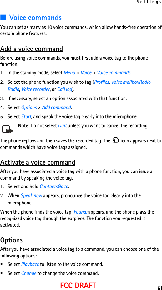 Settings61FCC DRAFT■Voice commandsYou can set as many as 10 voice commands, which allow hands-free operation of certain phone features. Add a voice commandBefore using voice commands, you must first add a voice tag to the phone function. 1. In the standby mode, select Menu &gt; Voice &gt; Voice commands.2. Select the phone function you wish to tag (Profiles, Voice mailboxRadio, Radio, Voice recorder, or Call log).3. If necessary, select an option associated with that function.4. Select Options &gt; Add command.5. Select Start, and speak the voice tag clearly into the microphone.Note: Do not select Quit unless you want to cancel the recording.The phone replays and then saves the recorded tag. The   icon appears next to commands which have voice tags assigned.Activate a voice commandAfter you have associated a voice tag with a phone function, you can issue a command by speaking the voice tag.1. Select and hold ContactsGo to.2. When Speak now appears, pronounce the voice tag clearly into the microphone. When the phone finds the voice tag, Found: appears, and the phone plays the recognized voice tag through the earpiece. The function you requested is activated.OptionsAfter you have associated a voice tag to a command, you can choose one of the following options:• Select Playback to listen to the voice command.• Select Change to change the voice command.
