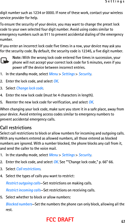 Settings67FCC DRAFTdigit number such as 1234 or 0000. If none of these work, contact your wireless service provider for help.To ensure the security of your device, you may want to change the preset lock code to your own selected four digit number. Avoid using codes similar to emergency numbers such as 911 to prevent accidental dialing of the emergency number.If you enter an incorrect lock code five times in a row, your device may ask you for the security code. By default, the security code is 12345, a five digit number.Note: With the wrong lock code entered five times in succession, your phone will not accept your correct lock code for 5 minutes, even if you power off the device between incorrect entries.1. In the standby mode, select Menu &gt; Settings &gt; Security.2. Enter the lock code, and select OK.3. Select Change lock code.4. Enter the new lock code (must be 4 characters in length).5. Reenter the new lock code for verification, and select OK.When changing your lock code, make sure you store it in a safe place, away from your device. Avoid entering access codes similar to emergency numbers to prevent accidental emergency calls.Call restrictionsSelect call restrictions to block or allow numbers for incoming and outgoing calls. With any numbers entered as allowed numbers, all those entered as blocked numbers are ignored. With a number blocked, the phone blocks any call from it, and send the caller to the voice mail.1. In the standby mode, select Menu &gt; Settings &gt; Security.2. Enter the lock code, and select OK. See &quot;&quot;Change lock code,&quot; p. 66&quot; 66.3. Select Call restrictions. 4. Select the types of calls you want to restrict:Restrict outgoing calls—Set restrictions on making calls.Restrict incoming calls—Set restrictions on receiving calls.5. Select whether to block or allow numbers:Blocked numbers—Set the numbers the phone can only block, allowing all the rest.