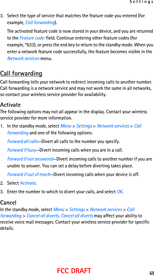 Settings69FCC DRAFT3. Select the type of service that matches the feature code you entered (for example, Call forwarding).The activated feature code is now stored in your device, and you are returned to the Feature code: field. Continue entering other feature codes (for example, *633), or press the end key to return to the standby mode. When you enter a network feature code successfully, the feature becomes visible in the Network services menu. Call forwardingCall forwarding tells your network to redirect incoming calls to another number. Call forwarding is a network service and may not work the same in all networks, so contact your wireless service provider for availability.ActivateThe following options may not all appear in the display. Contact your wireless service provider for more information.1. In the standby mode, select Menu &gt; Settings &gt; Network services &gt; Call forwarding and one of the following options:Forward all calls—Divert all calls to the number you specify.Forward if busy—Divert incoming calls when you are in a call.Forward if not answered—Divert incoming calls to another number if you are unable to answer. You can set a delay before diverting takes place.Forward if out of reach—Divert incoming calls when your device is off.2. Select Activate.3. Enter the number to which to divert your calls, and select OK.CancelIn the standby mode, select Menu &gt; Settings &gt; Network services &gt; Call forwarding &gt; Cancel all diverts. Cancel all diverts may affect your ability to receive voice mail messages. Contact your wireless service provider for specific details.