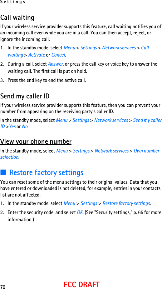 Settings70FCC DRAFTCall waitingIf your wireless service provider supports this feature, call waiting notifies you of an incoming call even while you are in a call. You can then accept, reject, or ignore the incoming call.1. In the standby mode, select Menu &gt; Settings &gt; Network services &gt; Call waiting &gt; Activate or Cancel.2. During a call, select Answer, or press the call key or voice key to answer the waiting call. The first call is put on hold.3. Press the end key to end the active call.Send my caller IDIf your wireless service provider supports this feature, then you can prevent your number from appearing on the receiving party’s caller ID.In the standby mode, select Menu &gt; Settings &gt; Network services &gt; Send my caller ID &gt;Yes or NoView your phone numberIn the standby mode, select Menu &gt; Settings &gt; Network services &gt; Own number selection.■Restore factory settingsYou can reset some of the menu settings to their original values. Data that you have entered or downloaded is not deleted, for example, entries in your contacts list are not affected.1. In the standby mode, select Menu &gt; Settings &gt; Restore factory settings.2. Enter the security code, and select OK. (See &quot;Security settings,&quot; p. 65 for more information.)