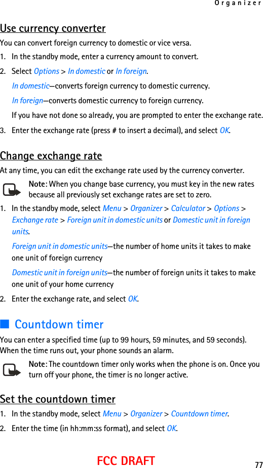 Organizer77FCC DRAFTUse currency converterYou can convert foreign currency to domestic or vice versa.1. In the standby mode, enter a currency amount to convert.2. Select Options &gt; In domestic or In foreign.In domestic—converts foreign currency to domestic currency.In foreign—converts domestic currency to foreign currency.If you have not done so already, you are prompted to enter the exchange rate.3. Enter the exchange rate (press # to insert a decimal), and select OK.Change exchange rateAt any time, you can edit the exchange rate used by the currency converter.Note: When you change base currency, you must key in the new rates because all previously set exchange rates are set to zero.1. In the standby mode, select Menu &gt; Organizer &gt; Calculator &gt; Options &gt; Exchange rate &gt; Foreign unit in domestic units or Domestic unit in foreign units.Foreign unit in domestic units—the number of home units it takes to make one unit of foreign currencyDomestic unit in foreign units—the number of foreign units it takes to make one unit of your home currency2. Enter the exchange rate, and select OK.■Countdown timerYou can enter a specified time (up to 99 hours, 59 minutes, and 59 seconds). When the time runs out, your phone sounds an alarm.Note: The countdown timer only works when the phone is on. Once you turn off your phone, the timer is no longer active.Set the countdown timer1. In the standby mode, select Menu &gt; Organizer &gt; Countdown timer.2. Enter the time (in hh:mm:ss format), and select OK.