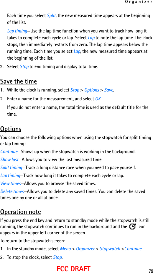 Organizer79FCC DRAFTEach time you select Split, the new measured time appears at the beginning of the list.Lap timing—Use the lap time function when you want to track how long it takes to complete each cycle or lap. Select Lap to note the lap time. The clock stops, then immediately restarts from zero. The lap time appears below the running time. Each time you select Lap, the new measured time appears at the beginning of the list.2. Select Stop to end timing and display total time.Save the time1. While the clock is running, select Stop &gt; Options &gt; Save. 2. Enter a name for the measurement, and select OK.If you do not enter a name, the total time is used as the default title for the time.OptionsYou can choose the following options when using the stopwatch for split timing or lap timing:Continue—Shows up when the stopwatch is working in the background.Show last—Allows you to view the last measured time.Split timing—Track a long distance race when you need to pace yourself.Lap timing—Track how long it takes to complete each cycle or lap.View times—Allows you to browse the saved times.Delete times—Allows you to delete any saved times. You can delete the saved times one by one or all at once.Operation noteIf you press the end key and return to standby mode while the stopwatch is still running, the stopwatch continues to run in the background and the   icon appears in the upper left corner of the screen.To return to the stopwatch screen:1. In the standby mode, select Menu &gt; Organizer &gt; Stopwatch &gt;Continue.2. To stop the clock, select Stop.