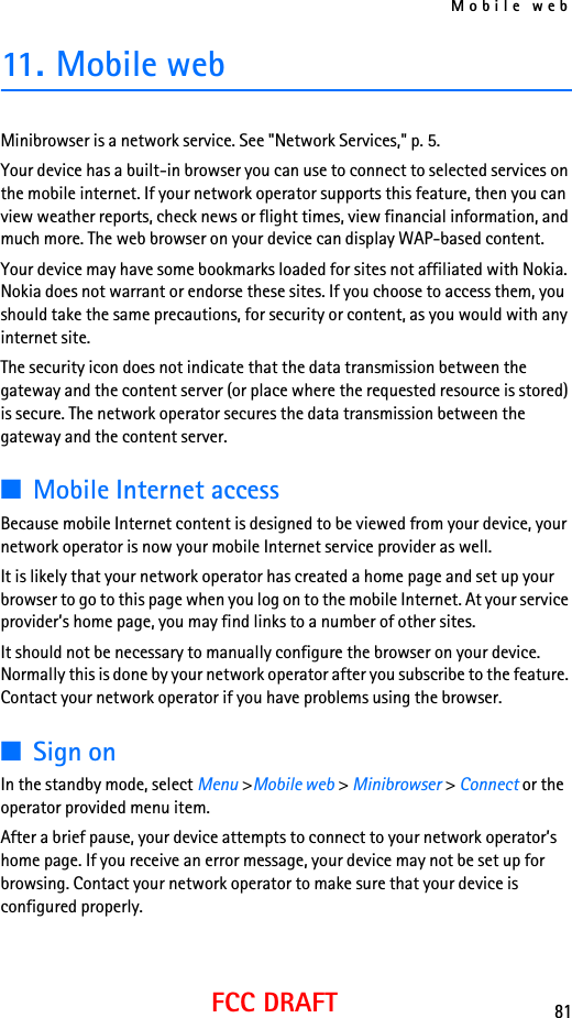 Mobile web81FCC DRAFT11. Mobile web Minibrowser is a network service. See &quot;Network Services,&quot; p. 5.Your device has a built-in browser you can use to connect to selected services on the mobile internet. If your network operator supports this feature, then you can view weather reports, check news or flight times, view financial information, and much more. The web browser on your device can display WAP-based content.Your device may have some bookmarks loaded for sites not affiliated with Nokia. Nokia does not warrant or endorse these sites. If you choose to access them, you should take the same precautions, for security or content, as you would with any internet site.The security icon does not indicate that the data transmission between the gateway and the content server (or place where the requested resource is stored) is secure. The network operator secures the data transmission between the gateway and the content server.■Mobile Internet accessBecause mobile Internet content is designed to be viewed from your device, your network operator is now your mobile Internet service provider as well.It is likely that your network operator has created a home page and set up your browser to go to this page when you log on to the mobile Internet. At your service provider’s home page, you may find links to a number of other sites.It should not be necessary to manually configure the browser on your device. Normally this is done by your network operator after you subscribe to the feature. Contact your network operator if you have problems using the browser.■Sign onIn the standby mode, select Menu &gt;Mobile web &gt; Minibrowser &gt; Connect or the operator provided menu item.After a brief pause, your device attempts to connect to your network operator’s home page. If you receive an error message, your device may not be set up for browsing. Contact your network operator to make sure that your device is configured properly.