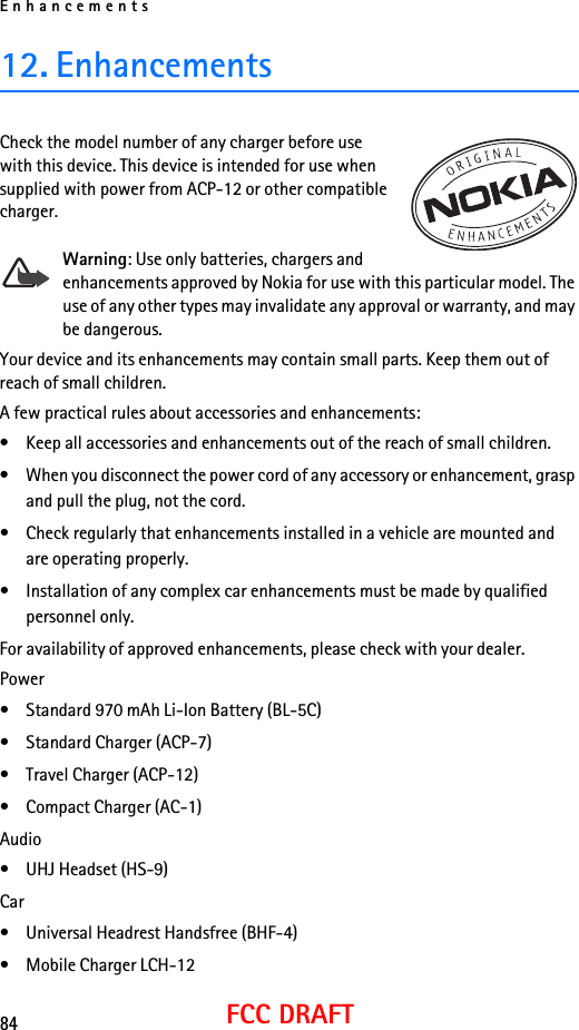 Enhancements84FCC DRAFT12. EnhancementsCheck the model number of any charger before use with this device. This device is intended for use when supplied with power from ACP-12 or other compatible charger.Warning: Use only batteries, chargers and enhancements approved by Nokia for use with this particular model. The use of any other types may invalidate any approval or warranty, and may be dangerous. Your device and its enhancements may contain small parts. Keep them out of reach of small children.A few practical rules about accessories and enhancements:• Keep all accessories and enhancements out of the reach of small children.• When you disconnect the power cord of any accessory or enhancement, grasp and pull the plug, not the cord.• Check regularly that enhancements installed in a vehicle are mounted and are operating properly.• Installation of any complex car enhancements must be made by qualified personnel only.For availability of approved enhancements, please check with your dealer.Power• Standard 970 mAh Li-Ion Battery (BL-5C)• Standard Charger (ACP-7)• Travel Charger (ACP-12)• Compact Charger (AC-1)Audio• UHJ Headset (HS-9)Car• Universal Headrest Handsfree (BHF-4)• Mobile Charger LCH-12