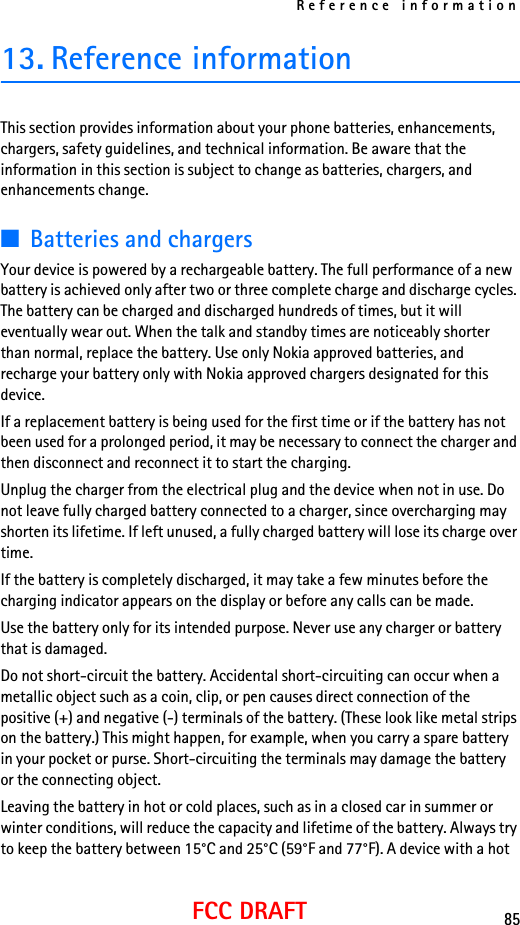 Reference information85FCC DRAFT13. Reference informationThis section provides information about your phone batteries, enhancements, chargers, safety guidelines, and technical information. Be aware that the information in this section is subject to change as batteries, chargers, and enhancements change.■Batteries and chargersYour device is powered by a rechargeable battery. The full performance of a new battery is achieved only after two or three complete charge and discharge cycles. The battery can be charged and discharged hundreds of times, but it will eventually wear out. When the talk and standby times are noticeably shorter than normal, replace the battery. Use only Nokia approved batteries, and recharge your battery only with Nokia approved chargers designated for this device.If a replacement battery is being used for the first time or if the battery has not been used for a prolonged period, it may be necessary to connect the charger and then disconnect and reconnect it to start the charging.Unplug the charger from the electrical plug and the device when not in use. Do not leave fully charged battery connected to a charger, since overcharging may shorten its lifetime. If left unused, a fully charged battery will lose its charge over time.If the battery is completely discharged, it may take a few minutes before the charging indicator appears on the display or before any calls can be made.Use the battery only for its intended purpose. Never use any charger or battery that is damaged.Do not short-circuit the battery. Accidental short-circuiting can occur when a metallic object such as a coin, clip, or pen causes direct connection of the positive (+) and negative (-) terminals of the battery. (These look like metal strips on the battery.) This might happen, for example, when you carry a spare battery in your pocket or purse. Short-circuiting the terminals may damage the battery or the connecting object.Leaving the battery in hot or cold places, such as in a closed car in summer or winter conditions, will reduce the capacity and lifetime of the battery. Always try to keep the battery between 15°C and 25°C (59°F and 77°F). A device with a hot 