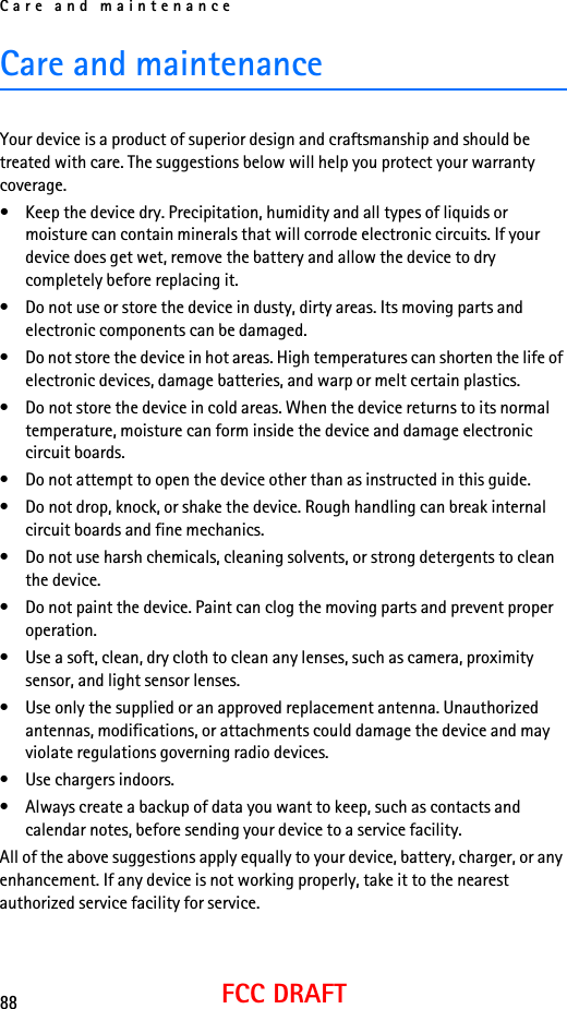 Care and maintenance88FCC DRAFTCare and maintenanceYour device is a product of superior design and craftsmanship and should be treated with care. The suggestions below will help you protect your warranty coverage.• Keep the device dry. Precipitation, humidity and all types of liquids or moisture can contain minerals that will corrode electronic circuits. If your device does get wet, remove the battery and allow the device to dry completely before replacing it.• Do not use or store the device in dusty, dirty areas. Its moving parts and electronic components can be damaged.• Do not store the device in hot areas. High temperatures can shorten the life of electronic devices, damage batteries, and warp or melt certain plastics.• Do not store the device in cold areas. When the device returns to its normal temperature, moisture can form inside the device and damage electronic circuit boards.• Do not attempt to open the device other than as instructed in this guide.• Do not drop, knock, or shake the device. Rough handling can break internal circuit boards and fine mechanics.• Do not use harsh chemicals, cleaning solvents, or strong detergents to clean the device.• Do not paint the device. Paint can clog the moving parts and prevent proper operation.• Use a soft, clean, dry cloth to clean any lenses, such as camera, proximity sensor, and light sensor lenses.• Use only the supplied or an approved replacement antenna. Unauthorized antennas, modifications, or attachments could damage the device and may violate regulations governing radio devices.• Use chargers indoors.• Always create a backup of data you want to keep, such as contacts and calendar notes, before sending your device to a service facility.All of the above suggestions apply equally to your device, battery, charger, or any enhancement. If any device is not working properly, take it to the nearest authorized service facility for service.
