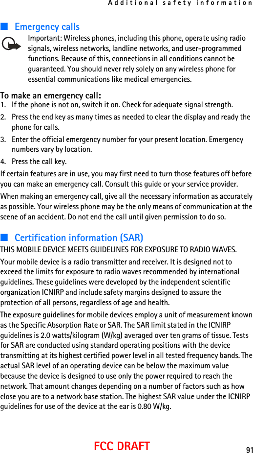 Additional safety information91FCC DRAFT■Emergency callsImportant: Wireless phones, including this phone, operate using radio signals, wireless networks, landline networks, and user-programmed functions. Because of this, connections in all conditions cannot be guaranteed. You should never rely solely on any wireless phone for essential communications like medical emergencies.To make an emergency call: 1. If the phone is not on, switch it on. Check for adequate signal strength. 2. Press the end key as many times as needed to clear the display and ready the phone for calls. 3. Enter the official emergency number for your present location. Emergency numbers vary by location. 4. Press the call key.If certain features are in use, you may first need to turn those features off before you can make an emergency call. Consult this guide or your service provider.When making an emergency call, give all the necessary information as accurately as possible. Your wireless phone may be the only means of communication at the scene of an accident. Do not end the call until given permission to do so.■Certification information (SAR)THIS MOBILE DEVICE MEETS GUIDELINES FOR EXPOSURE TO RADIO WAVES.Your mobile device is a radio transmitter and receiver. It is designed not to exceed the limits for exposure to radio waves recommended by international guidelines. These guidelines were developed by the independent scientific organization ICNIRP and include safety margins designed to assure the protection of all persons, regardless of age and health.The exposure guidelines for mobile devices employ a unit of measurement known as the Specific Absorption Rate or SAR. The SAR limit stated in the ICNIRP guidelines is 2.0 watts/kilogram (W/kg) averaged over ten grams of tissue. Tests for SAR are conducted using standard operating positions with the device transmitting at its highest certified power level in all tested frequency bands. The actual SAR level of an operating device can be below the maximum value because the device is designed to use only the power required to reach the network. That amount changes depending on a number of factors such as how close you are to a network base station. The highest SAR value under the ICNIRP guidelines for use of the device at the ear is 0.80 W/kg. 