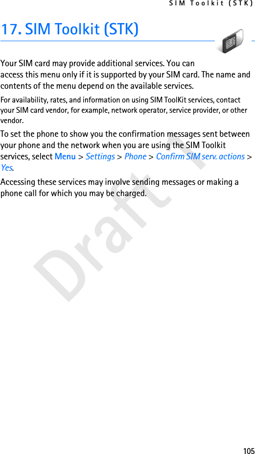 SIM Toolkit (STK)105Draft 117. SIM Toolkit (STK)Your SIM card may provide additional services. You can access this menu only if it is supported by your SIM card. The name and contents of the menu depend on the available services.For availability, rates, and information on using SIM ToolKit services, contact your SIM card vendor, for example, network operator, service provider, or other vendor.To set the phone to show you the confirmation messages sent between your phone and the network when you are using the SIM Toolkit services, select Menu &gt; Settings &gt; Phone &gt; Confirm SIM serv. actions &gt; Yes.Accessing these services may involve sending messages or making a phone call for which you may be charged.
