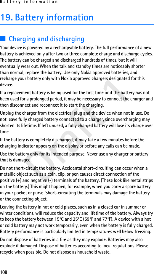 Battery information108Draft 119. Battery information■Charging and dischargingYour device is powered by a rechargeable battery. The full performance of a new battery is achieved only after two or three complete charge and discharge cycles. The battery can be charged and discharged hundreds of times, but it will eventually wear out. When the talk and standby times are noticeably shorter than normal, replace the battery. Use only Nokia approved batteries, and recharge your battery only with Nokia approved chargers designated for this device.If a replacement battery is being used for the first time or if the battery has not been used for a prolonged period, it may be necessary to connect the charger and then disconnect and reconnect it to start the charging.Unplug the charger from the electrical plug and the device when not in use. Do not leave fully charged battery connected to a charger, since overcharging may shorten its lifetime. If left unused, a fully charged battery will lose its charge over time.If the battery is completely discharged, it may take a few minutes before the charging indicator appears on the display or before any calls can be made.Use the battery only for its intended purpose. Never use any charger or battery that is damaged.Do not short-circuit the battery. Accidental short-circuiting can occur when a metallic object such as a coin, clip, or pen causes direct connection of the positive (+) and negative (-) terminals of the battery. (These look like metal strips on the battery.) This might happen, for example, when you carry a spare battery in your pocket or purse. Short-circuiting the terminals may damage the battery or the connecting object.Leaving the battery in hot or cold places, such as in a closed car in summer or winter conditions, will reduce the capacity and lifetime of the battery. Always try to keep the battery between 15°C and 25°C (59°F and 77°F). A device with a hot or cold battery may not work temporarily, even when the battery is fully charged. Battery performance is particularly limited in temperatures well below freezing.Do not dispose of batteries in a fire as they may explode. Batteries may also explode if damaged. Dispose of batteries according to local regulations. Please recycle when possible. Do not dispose as household waste.
