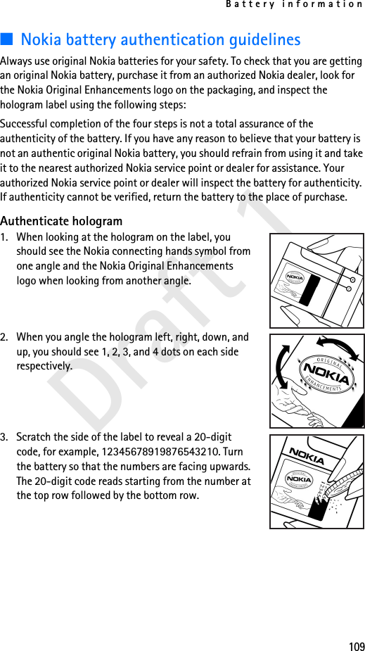 Battery information109Draft 1■Nokia battery authentication guidelinesAlways use original Nokia batteries for your safety. To check that you are getting an original Nokia battery, purchase it from an authorized Nokia dealer, look for the Nokia Original Enhancements logo on the packaging, and inspect the hologram label using the following steps:Successful completion of the four steps is not a total assurance of the authenticity of the battery. If you have any reason to believe that your battery is not an authentic original Nokia battery, you should refrain from using it and take it to the nearest authorized Nokia service point or dealer for assistance. Your authorized Nokia service point or dealer will inspect the battery for authenticity. If authenticity cannot be verified, return the battery to the place of purchase. Authenticate hologram1. When looking at the hologram on the label, you should see the Nokia connecting hands symbol from one angle and the Nokia Original Enhancements logo when looking from another angle.2. When you angle the hologram left, right, down, and up, you should see 1, 2, 3, and 4 dots on each side respectively.3. Scratch the side of the label to reveal a 20-digit code, for example, 12345678919876543210. Turn the battery so that the numbers are facing upwards. The 20-digit code reads starting from the number at the top row followed by the bottom row.