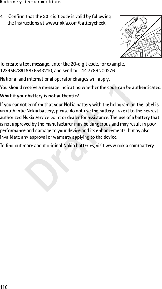 Battery information110Draft 14.  Confirm that the 20-digit code is valid by following the instructions at www.nokia.com/batterycheck.To create a text message, enter the 20-digit code, for example, 12345678919876543210, and send to +44 7786 200276.National and international operator charges will apply.You should receive a message indicating whether the code can be authenticated.What if your battery is not authentic?If you cannot confirm that your Nokia battery with the hologram on the label is an authentic Nokia battery, please do not use the battery. Take it to the nearest authorized Nokia service point or dealer for assistance. The use of a battery that is not approved by the manufacturer may be dangerous and may result in poor performance and damage to your device and its enhancements. It may also invalidate any approval or warranty applying to the device.To find out more about original Nokia batteries, visit www.nokia.com/battery. 