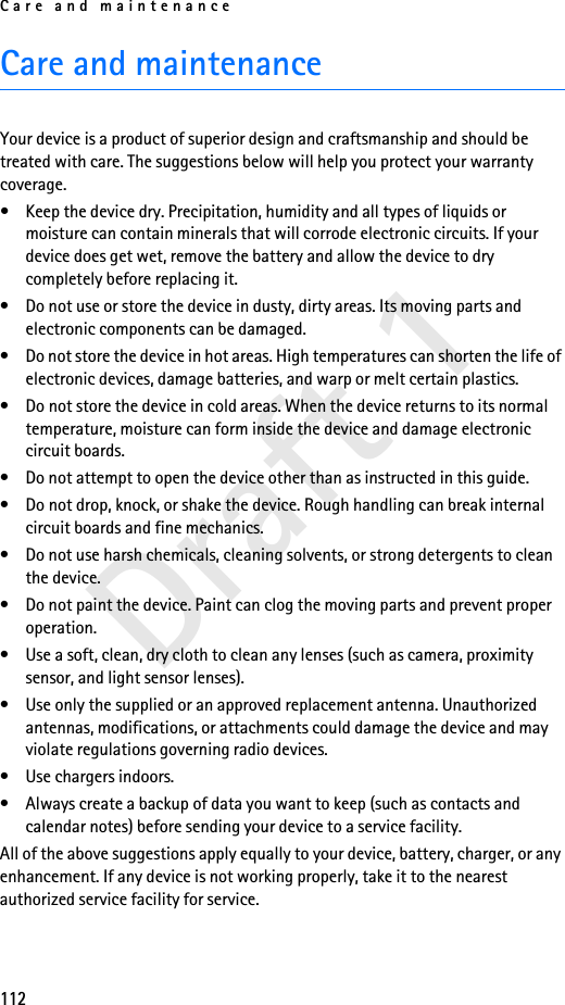 Care and maintenance112Draft 1Care and maintenanceYour device is a product of superior design and craftsmanship and should be treated with care. The suggestions below will help you protect your warranty coverage.• Keep the device dry. Precipitation, humidity and all types of liquids or moisture can contain minerals that will corrode electronic circuits. If your device does get wet, remove the battery and allow the device to dry completely before replacing it.• Do not use or store the device in dusty, dirty areas. Its moving parts and electronic components can be damaged.• Do not store the device in hot areas. High temperatures can shorten the life of electronic devices, damage batteries, and warp or melt certain plastics.• Do not store the device in cold areas. When the device returns to its normal temperature, moisture can form inside the device and damage electronic circuit boards.• Do not attempt to open the device other than as instructed in this guide.• Do not drop, knock, or shake the device. Rough handling can break internal circuit boards and fine mechanics.• Do not use harsh chemicals, cleaning solvents, or strong detergents to clean the device.• Do not paint the device. Paint can clog the moving parts and prevent proper operation.• Use a soft, clean, dry cloth to clean any lenses (such as camera, proximity sensor, and light sensor lenses).• Use only the supplied or an approved replacement antenna. Unauthorized antennas, modifications, or attachments could damage the device and may violate regulations governing radio devices.• Use chargers indoors.• Always create a backup of data you want to keep (such as contacts and calendar notes) before sending your device to a service facility.All of the above suggestions apply equally to your device, battery, charger, or any enhancement. If any device is not working properly, take it to the nearest authorized service facility for service.