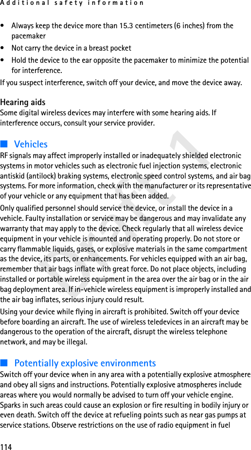 Additional safety information114Draft 1• Always keep the device more than 15.3 centimeters (6 inches) from the pacemaker• Not carry the device in a breast pocket • Hold the device to the ear opposite the pacemaker to minimize the potential for interference.If you suspect interference, switch off your device, and move the device away.Hearing aidsSome digital wireless devices may interfere with some hearing aids. If interference occurs, consult your service provider.■VehiclesRF signals may affect improperly installed or inadequately shielded electronic systems in motor vehicles such as electronic fuel injection systems, electronic antiskid (antilock) braking systems, electronic speed control systems, and air bag systems. For more information, check with the manufacturer or its representative of your vehicle or any equipment that has been added.Only qualified personnel should service the device, or install the device in a vehicle. Faulty installation or service may be dangerous and may invalidate any warranty that may apply to the device. Check regularly that all wireless device equipment in your vehicle is mounted and operating properly. Do not store or carry flammable liquids, gases, or explosive materials in the same compartment as the device, its parts, or enhancements. For vehicles equipped with an air bag, remember that air bags inflate with great force. Do not place objects, including installed or portable wireless equipment in the area over the air bag or in the air bag deployment area. If in-vehicle wireless equipment is improperly installed and the air bag inflates, serious injury could result.Using your device while flying in aircraft is prohibited. Switch off your device before boarding an aircraft. The use of wireless teledevices in an aircraft may be dangerous to the operation of the aircraft, disrupt the wireless telephone network, and may be illegal.■Potentially explosive environmentsSwitch off your device when in any area with a potentially explosive atmosphere and obey all signs and instructions. Potentially explosive atmospheres include areas where you would normally be advised to turn off your vehicle engine. Sparks in such areas could cause an explosion or fire resulting in bodily injury or even death. Switch off the device at refueling points such as near gas pumps at service stations. Observe restrictions on the use of radio equipment in fuel 