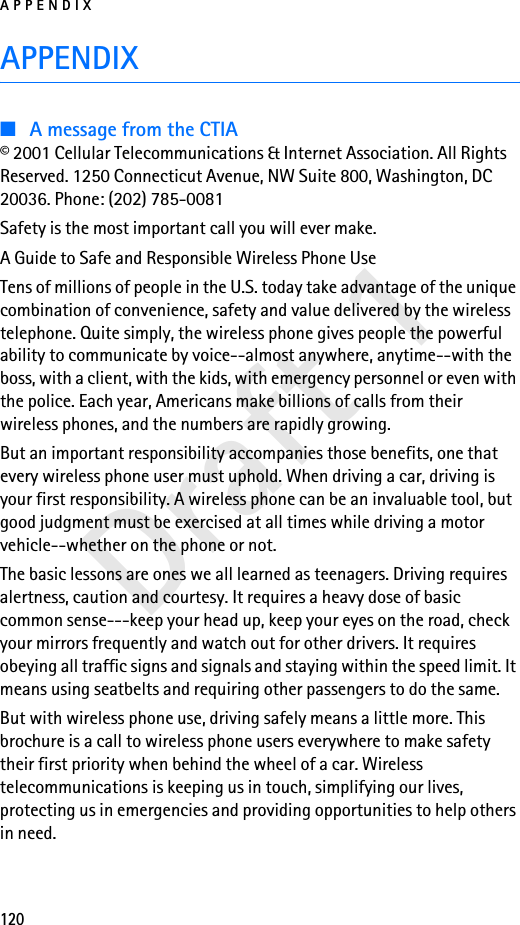 APPENDIX120Draft 1APPENDIX■A message from the CTIA© 2001 Cellular Telecommunications &amp; Internet Association. All Rights Reserved. 1250 Connecticut Avenue, NW Suite 800, Washington, DC 20036. Phone: (202) 785-0081Safety is the most important call you will ever make.A Guide to Safe and Responsible Wireless Phone UseTens of millions of people in the U.S. today take advantage of the unique combination of convenience, safety and value delivered by the wireless telephone. Quite simply, the wireless phone gives people the powerful ability to communicate by voice--almost anywhere, anytime--with the boss, with a client, with the kids, with emergency personnel or even with the police. Each year, Americans make billions of calls from their wireless phones, and the numbers are rapidly growing.But an important responsibility accompanies those benefits, one that every wireless phone user must uphold. When driving a car, driving is your first responsibility. A wireless phone can be an invaluable tool, but good judgment must be exercised at all times while driving a motor vehicle--whether on the phone or not.The basic lessons are ones we all learned as teenagers. Driving requires alertness, caution and courtesy. It requires a heavy dose of basic common sense---keep your head up, keep your eyes on the road, check your mirrors frequently and watch out for other drivers. It requires obeying all traffic signs and signals and staying within the speed limit. It means using seatbelts and requiring other passengers to do the same.But with wireless phone use, driving safely means a little more. This brochure is a call to wireless phone users everywhere to make safety their first priority when behind the wheel of a car. Wireless telecommunications is keeping us in touch, simplifying our lives, protecting us in emergencies and providing opportunities to help others in need.