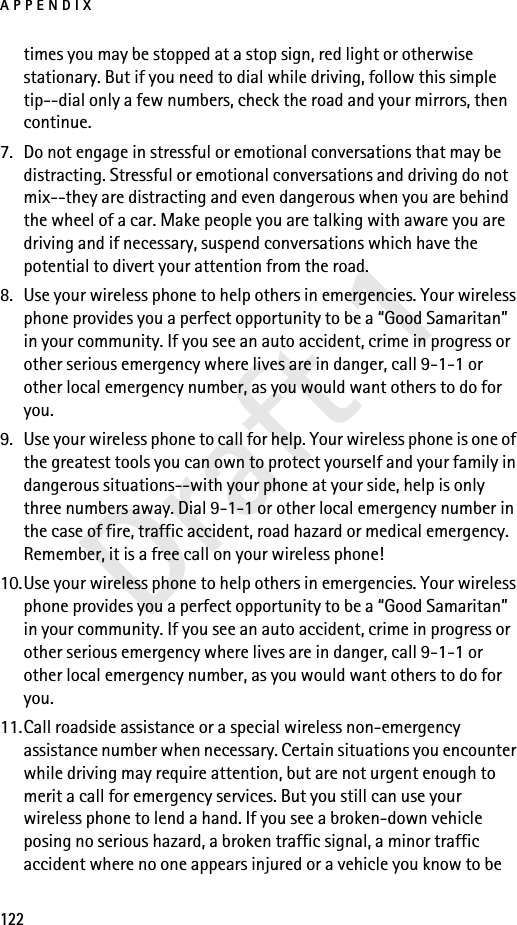 APPENDIX122Draft 1times you may be stopped at a stop sign, red light or otherwise stationary. But if you need to dial while driving, follow this simple tip--dial only a few numbers, check the road and your mirrors, then continue.7. Do not engage in stressful or emotional conversations that may be distracting. Stressful or emotional conversations and driving do not mix--they are distracting and even dangerous when you are behind the wheel of a car. Make people you are talking with aware you are driving and if necessary, suspend conversations which have the potential to divert your attention from the road.8. Use your wireless phone to help others in emergencies. Your wireless phone provides you a perfect opportunity to be a “Good Samaritan” in your community. If you see an auto accident, crime in progress or other serious emergency where lives are in danger, call 9-1-1 or other local emergency number, as you would want others to do for you.9. Use your wireless phone to call for help. Your wireless phone is one of the greatest tools you can own to protect yourself and your family in dangerous situations--with your phone at your side, help is only three numbers away. Dial 9-1-1 or other local emergency number in the case of fire, traffic accident, road hazard or medical emergency. Remember, it is a free call on your wireless phone!10.Use your wireless phone to help others in emergencies. Your wireless phone provides you a perfect opportunity to be a “Good Samaritan” in your community. If you see an auto accident, crime in progress or other serious emergency where lives are in danger, call 9-1-1 or other local emergency number, as you would want others to do for you.11.Call roadside assistance or a special wireless non-emergency assistance number when necessary. Certain situations you encounter while driving may require attention, but are not urgent enough to merit a call for emergency services. But you still can use your wireless phone to lend a hand. If you see a broken-down vehicle posing no serious hazard, a broken traffic signal, a minor traffic accident where no one appears injured or a vehicle you know to be 