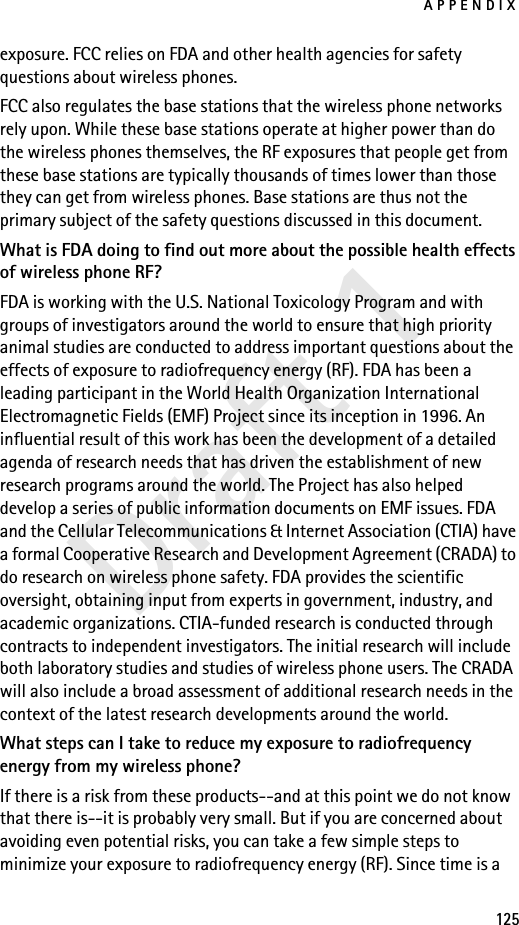APPENDIX125Draft 1exposure. FCC relies on FDA and other health agencies for safety questions about wireless phones.FCC also regulates the base stations that the wireless phone networks rely upon. While these base stations operate at higher power than do the wireless phones themselves, the RF exposures that people get from these base stations are typically thousands of times lower than those they can get from wireless phones. Base stations are thus not the primary subject of the safety questions discussed in this document.What is FDA doing to find out more about the possible health effects of wireless phone RF?FDA is working with the U.S. National Toxicology Program and with groups of investigators around the world to ensure that high priority animal studies are conducted to address important questions about the effects of exposure to radiofrequency energy (RF). FDA has been a leading participant in the World Health Organization International Electromagnetic Fields (EMF) Project since its inception in 1996. An influential result of this work has been the development of a detailed agenda of research needs that has driven the establishment of new research programs around the world. The Project has also helped develop a series of public information documents on EMF issues. FDA and the Cellular Telecommunications &amp; Internet Association (CTIA) have a formal Cooperative Research and Development Agreement (CRADA) to do research on wireless phone safety. FDA provides the scientific oversight, obtaining input from experts in government, industry, and academic organizations. CTIA-funded research is conducted through contracts to independent investigators. The initial research will include both laboratory studies and studies of wireless phone users. The CRADA will also include a broad assessment of additional research needs in the context of the latest research developments around the world.What steps can I take to reduce my exposure to radiofrequency energy from my wireless phone?If there is a risk from these products--and at this point we do not know that there is--it is probably very small. But if you are concerned about avoiding even potential risks, you can take a few simple steps to minimize your exposure to radiofrequency energy (RF). Since time is a 