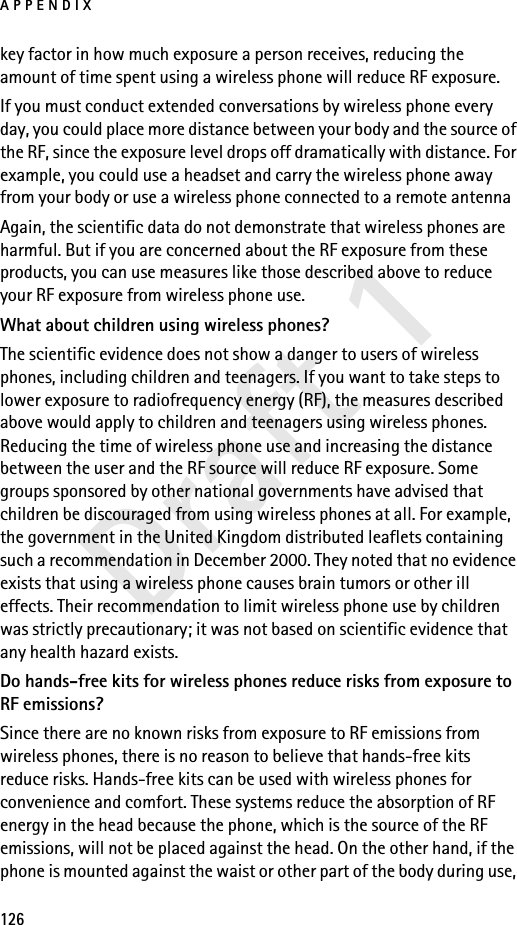 APPENDIX126Draft 1key factor in how much exposure a person receives, reducing the amount of time spent using a wireless phone will reduce RF exposure.If you must conduct extended conversations by wireless phone every day, you could place more distance between your body and the source of the RF, since the exposure level drops off dramatically with distance. For example, you could use a headset and carry the wireless phone away from your body or use a wireless phone connected to a remote antenna Again, the scientific data do not demonstrate that wireless phones are harmful. But if you are concerned about the RF exposure from these products, you can use measures like those described above to reduce your RF exposure from wireless phone use.What about children using wireless phones?The scientific evidence does not show a danger to users of wireless phones, including children and teenagers. If you want to take steps to lower exposure to radiofrequency energy (RF), the measures described above would apply to children and teenagers using wireless phones. Reducing the time of wireless phone use and increasing the distance between the user and the RF source will reduce RF exposure. Some groups sponsored by other national governments have advised that children be discouraged from using wireless phones at all. For example, the government in the United Kingdom distributed leaflets containing such a recommendation in December 2000. They noted that no evidence exists that using a wireless phone causes brain tumors or other ill effects. Their recommendation to limit wireless phone use by children was strictly precautionary; it was not based on scientific evidence that any health hazard exists.Do hands-free kits for wireless phones reduce risks from exposure to RF emissions?Since there are no known risks from exposure to RF emissions from wireless phones, there is no reason to believe that hands-free kits reduce risks. Hands-free kits can be used with wireless phones for convenience and comfort. These systems reduce the absorption of RF energy in the head because the phone, which is the source of the RF emissions, will not be placed against the head. On the other hand, if the phone is mounted against the waist or other part of the body during use, 