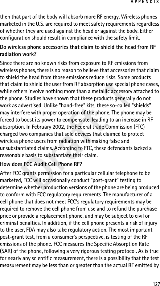 APPENDIX127Draft 1then that part of the body will absorb more RF energy. Wireless phones marketed in the U.S. are required to meet safety requirements regardless of whether they are used against the head or against the body. Either configuration should result in compliance with the safety limit.Do wireless phone accessories that claim to shield the head from RF radiation work?Since there are no known risks from exposure to RF emissions from wireless phones, there is no reason to believe that accessories that claim to shield the head from those emissions reduce risks. Some products that claim to shield the user from RF absorption use special phone cases, while others involve nothing more than a metallic accessory attached to the phone. Studies have shown that these products generally do not work as advertised. Unlike &quot;hand-free&quot; kits, these so-called &quot;shields&quot; may interfere with proper operation of the phone. The phone may be forced to boost its power to compensate, leading to an increase in RF absorption. In February 2002, the Federal trade Commission (FTC) charged two companies that sold devices that claimed to protect wireless phone users from radiation with making false and unsubstantiated claims. According to FTC, these defendants lacked a reasonable basis to substantiate their claim.How does FCC Audit Cell Phone RF?After FCC grants permission for a particular cellular telephone to be marketed, FCC will occasionally conduct “post-grant” testing to determine whether production versions of the phone are being produced to conform with FCC regulatory requirements. The manufacturer of a cell phone that does not meet FCC’s regulatory requirements may be required to remove the cell phone from use and to refund the purchase price or provide a replacement phone, and may be subject to civil or criminal penalties. In addition, if the cell phone presents a risk of injury to the user, FDA may also take regulatory action. The most important post-grant test, from a consumer’s perspective, is testing of the RF emissions of the phone. FCC measures the Specific Absorption Rate (SAR) of the phone, following a very rigorous testing protocol. As is true for nearly any scientific measurement, there is a possibility that the test measurement may be less than or greater than the actual RF emitted by 