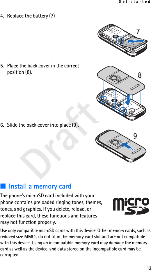 Get started13Draft 14. Replace the battery (7)5. Place the back cover in the correct position (8). 6. Slide the back cover into place (9).■Install a memory cardThe phone’s microSD card included with your phone contains preloaded ringing tones, themes, tones, and graphics. If you delete, reload, or replace this card, these functions and features may not function properly.Use only compatible microSD cards with this device. Other memory cards, such as reduced size MMCs, do not fit in the memory card slot and are not compatible with this device. Using an incompatible memory card may damage the memory card as well as the device, and data stored on the incompatible card may be corrupted.7