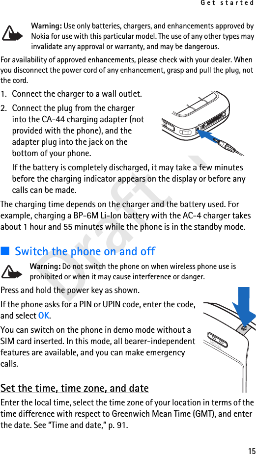 Get started15Draft 1Warning: Use only batteries, chargers, and enhancements approved by Nokia for use with this particular model. The use of any other types may invalidate any approval or warranty, and may be dangerous.For availability of approved enhancements, please check with your dealer. When you disconnect the power cord of any enhancement, grasp and pull the plug, not the cord.1. Connect the charger to a wall outlet.2. Connect the plug from the charger into the CA-44 charging adapter (not provided with the phone), and the adapter plug into the jack on the bottom of your phone.If the battery is completely discharged, it may take a few minutes before the charging indicator appears on the display or before any calls can be made.The charging time depends on the charger and the battery used. For example, charging a BP-6M Li-Ion battery with the AC-4 charger takes about 1 hour and 55 minutes while the phone is in the standby mode.■Switch the phone on and offWarning: Do not switch the phone on when wireless phone use is prohibited or when it may cause interference or danger.Press and hold the power key as shown.If the phone asks for a PIN or UPIN code, enter the code, and select OK.You can switch on the phone in demo mode without a SIM card inserted. In this mode, all bearer-independent features are available, and you can make emergency calls.Set the time, time zone, and dateEnter the local time, select the time zone of your location in terms of the time difference with respect to Greenwich Mean Time (GMT), and enter the date. See “Time and date,” p. 91.