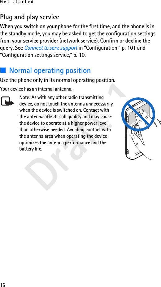 Get started16Draft 1Plug and play serviceWhen you switch on your phone for the first time, and the phone is in the standby mode, you may be asked to get the configuration settings from your service provider (network service). Confirm or decline the query. See Connect to serv. support in “Configuration,” p. 101 and “Configuration settings service,” p. 10.■Normal operating positionUse the phone only in its normal operating position.Your device has an internal antenna.Note: As with any other radio transmitting device, do not touch the antenna unnecessarily when the device is switched on. Contact with the antenna affects call quality and may cause the device to operate at a higher power level than otherwise needed. Avoiding contact with the antenna area when operating the device optimizes the antenna performance and the battery life.